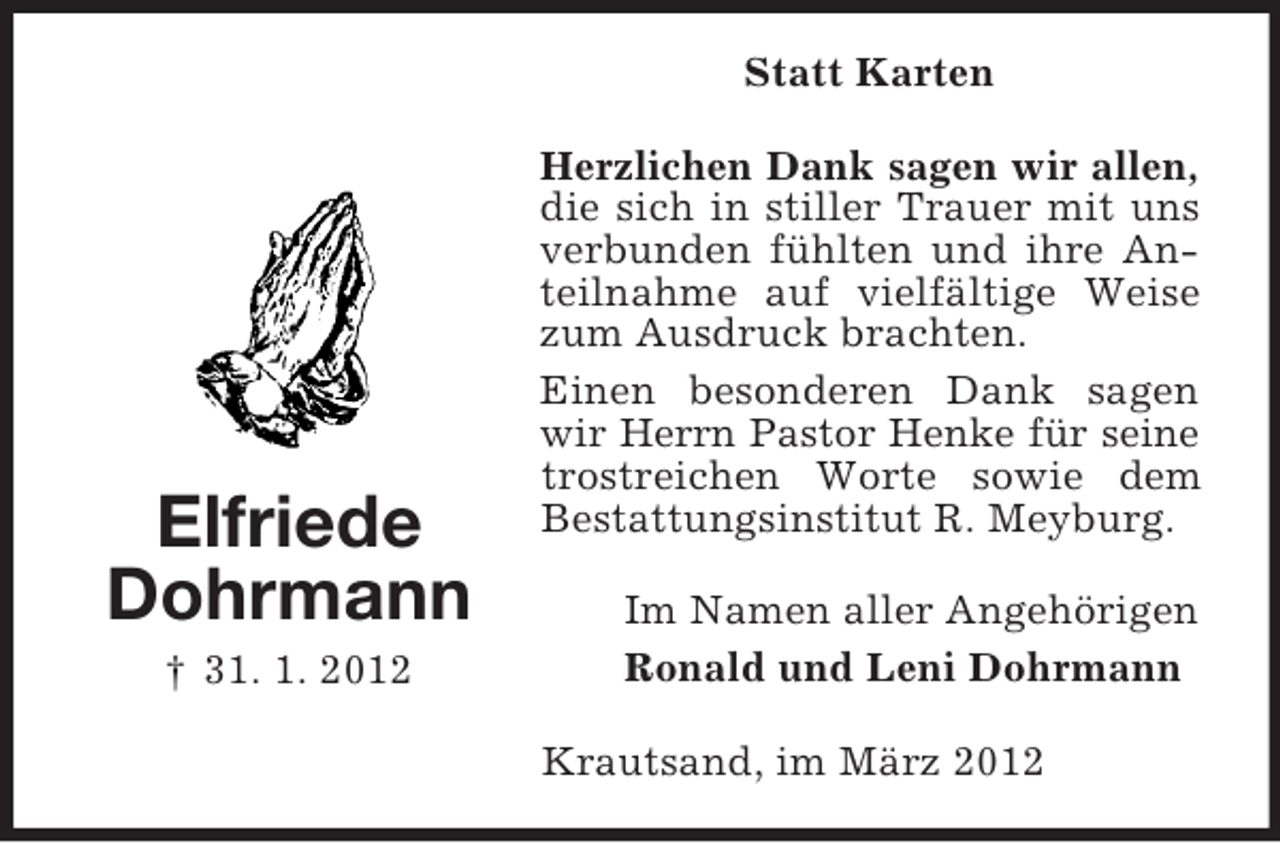 <p>Statt Karten</p><p>Elfriede<br />Dohrmann<br />† 31. 1. 2012</p><p>Herzlichen Dank sagen wir allen,<br />die sich in stiller Trauer mit uns<br />verbunden fühlten und ihre Anteilnahme auf vielfältige Weise<br />zum Ausdruck brachten.<br />Einen besonderen Dank sagen<br />wir Herrn Pastor Henke für seine<br />trostreichen Worte sowie dem<br />Bestattungsinstitut R. Meyburg.<br />Im Namen aller Angehörigen<br />Ronald und Leni Dohrmann<br />Krautsand, im März 2012</p>