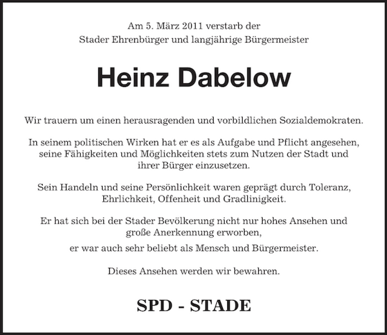 <p>Am 5. März 2011 verstarb der Stader Ehrenbürger und langjährige Bürgermeister</p><p>Heinz Dabelow<br />Wir trauern um einen herausragenden und vorbildlichen Sozialdemokraten. In seinem politischen Wirken hat er es als Aufgabe und Pflicht angesehen, seine Fähigkeiten und Möglichkeiten stets zum Nutzen der Stadt und ihrer Bürger einzusetzen. Sein Handeln und seine Persönlichkeit waren geprägt durch Toleranz, Ehrlichkeit, Offenheit und Gradlinigkeit. Er hat sich bei der Stader Bevölkerung nicht nur hohes Ansehen und große Anerkennung erworben, er war auch sehr beliebt als Mensch und Bürgermeister. Dieses Ansehen werden wir bewahren.</p><p>SPD - STADE</p>