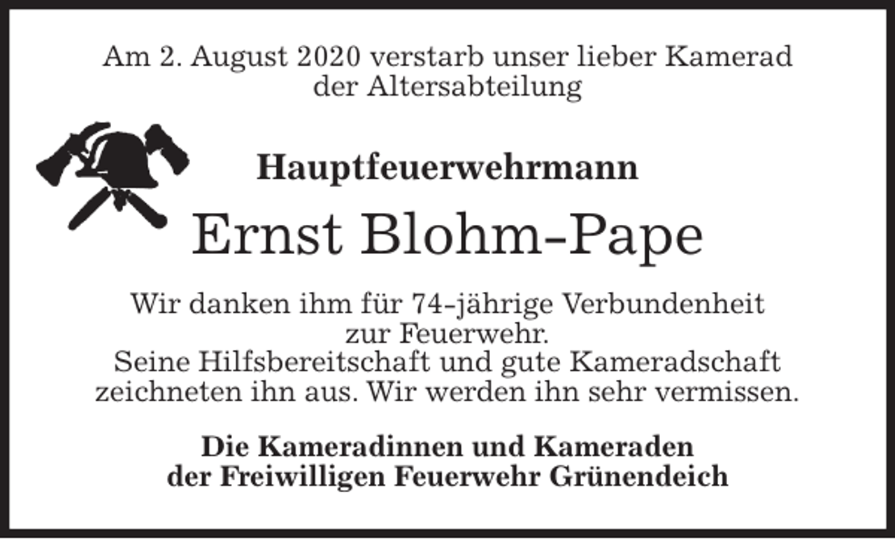 <p>Am 2. August 2020 verstarb unser lieber Kamerad<br />der Altersabteilung<br />Hauptfeuerwehrmann<br />Ernst Blohm-Pape<br />Wir danken ihm für 74-jährige Verbundenheit<br />zur Feuerwehr.<br />Seine Hilfsbereitschaft und gute Kameradschaft<br />zeichneten ihn aus. Wir werden ihn sehr vermissen.<br />Die Kameradinnen und Kameraden<br />der Freiwilligen Feuerwehr Grünendeich</p>