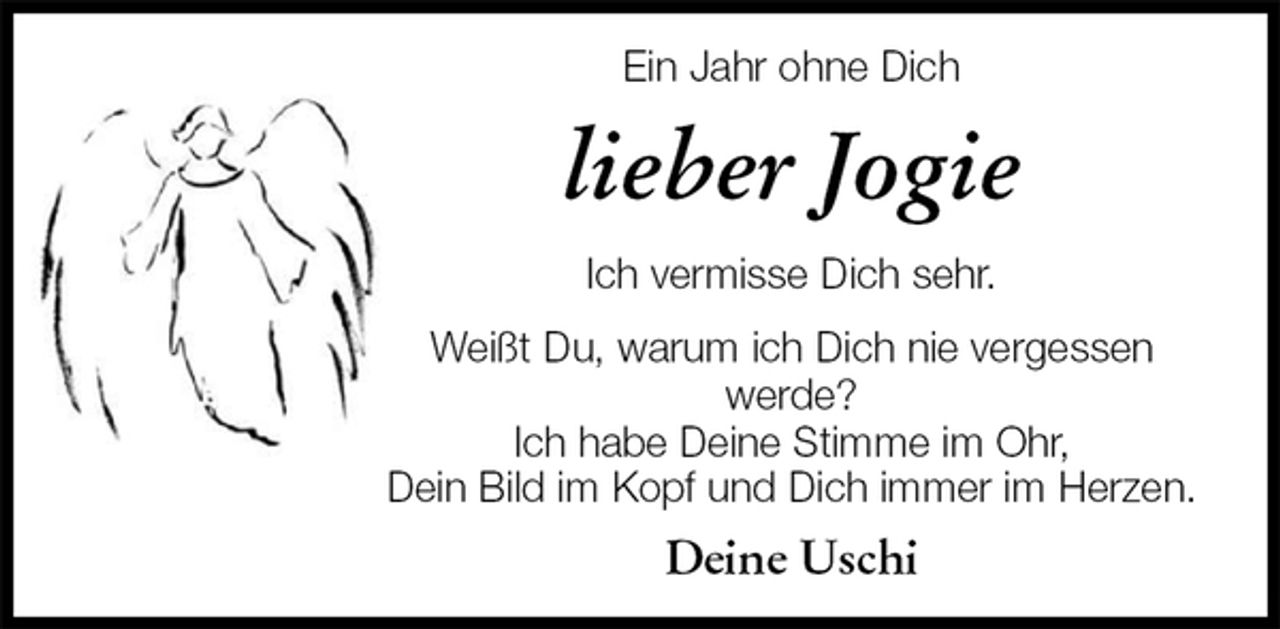 <p>Ein Jahr ohne Dich<br />lieber Jogie<br />Ich vermisse Dich sehr.<br />Weißt Du, warum ich Dich nie vergessen werde?<br />Ich habe Deine Stimme im Ohr,<br />Dein Bild im Kopf und Dich immer im Herzen.<br />Deine Uschi</p>