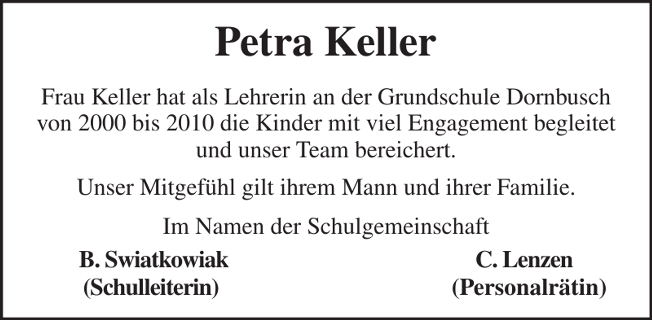 <p>Frau Keller hat als Lehrerin an der Grundschule Dornbusch<br />von 2000 bis 2010 die Kinder mit viel Engagement begleitet<br />und unser Team bereichert.<br />Unser Mitgefühl gilt ihrem Mann und ihrer Familie.<br />Petra Keller<br />Im Namen der Schulgemeinschaft<br />B. Swiatkowiak C. Lenzen<br />(Schulleiterin) (Personalrätin)</p>