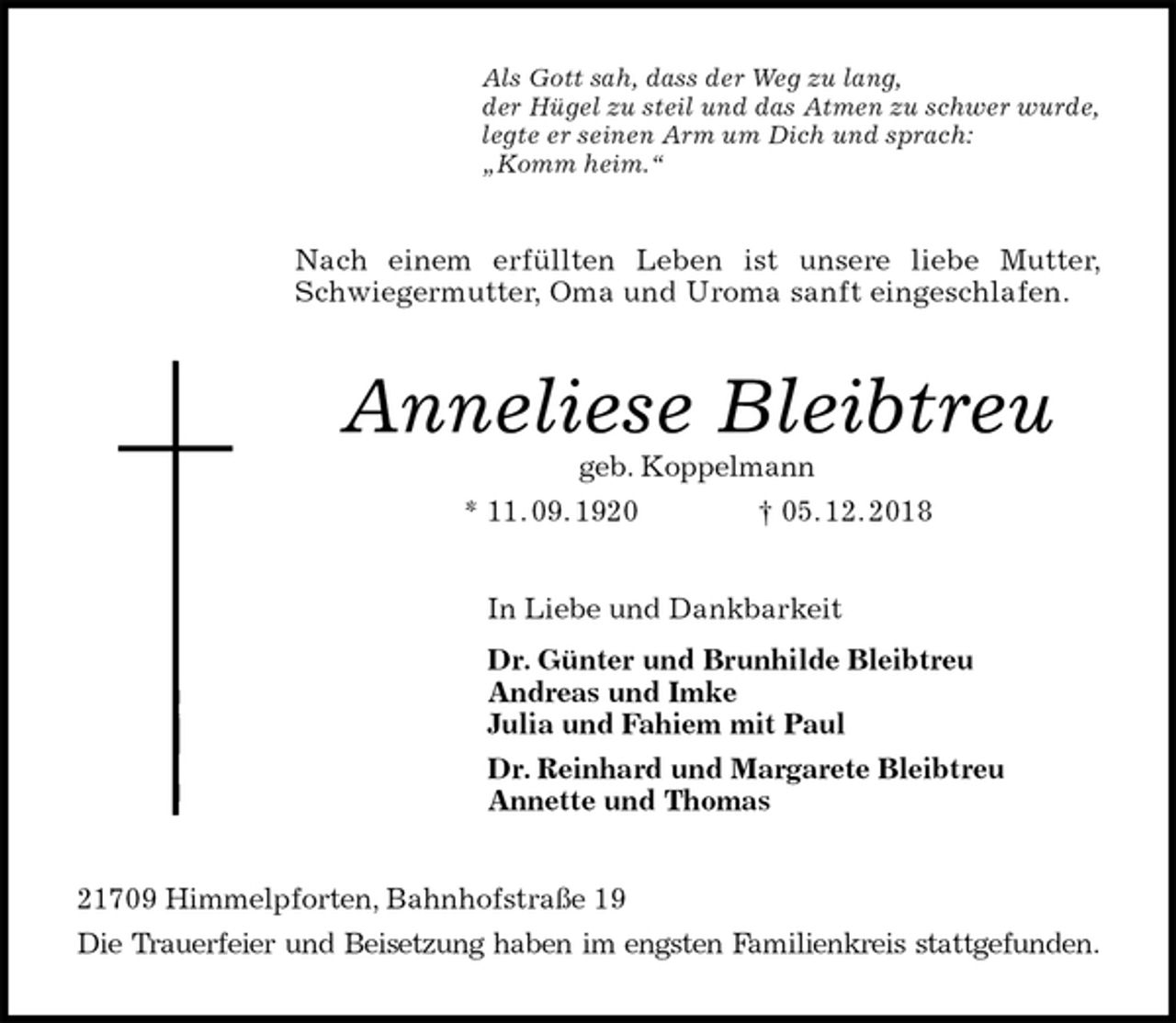 <p>Als Gott sah, dass der Weg zu lang,<br />der Hügel zu steil und das Atmen zu schwer wurde,<br />legte er seinen Arm um Dich und sprach:<br />„Komm heim.“<br />Nach einem erfüllten Leben ist unsere liebe Mutter, Schwiegermutter, Oma und Uroma sanft eingeschlafen.<br />Anneliese Bleibtreu<br />geb. Koppelmann<br />* 11. 09. 1920 † 05. 12. 2018<br />In Liebe und Dankbarkeit<br />Dr. Günter und Brunhilde Bleibtreu<br />Andreas und Imke<br />Julia und Fahiem mit Paul<br />Dr. Reinhard und Margarete Bleibtreu<br />Annette und Thomas<br />21709 Himmelpforten, Bahnhofstraße 19<br />Die Trauerfeier und Beisetzung haben im engsten Familienkreis stattgefunden.</p>