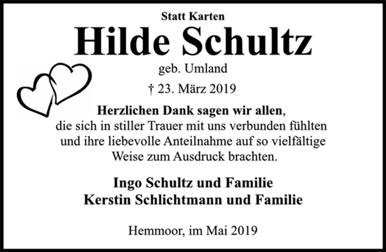 <p>Statt Karten<br />Hilde Schultz<br />geb. Umland<br />† 23. März 2019<br />Herzlichen Dank sagen wir allen,<br />die sich in stiller Trauer mit uns verbunden fühlten<br />und ihre liebevolle Anteilnahme auf so vielfältige<br />Weise zum Ausdruck brachten.<br />Ingo Schultz und Familie<br />Kerstin Schlichtmann und Familie<br />Hemmoor, im Mai 2019</p>