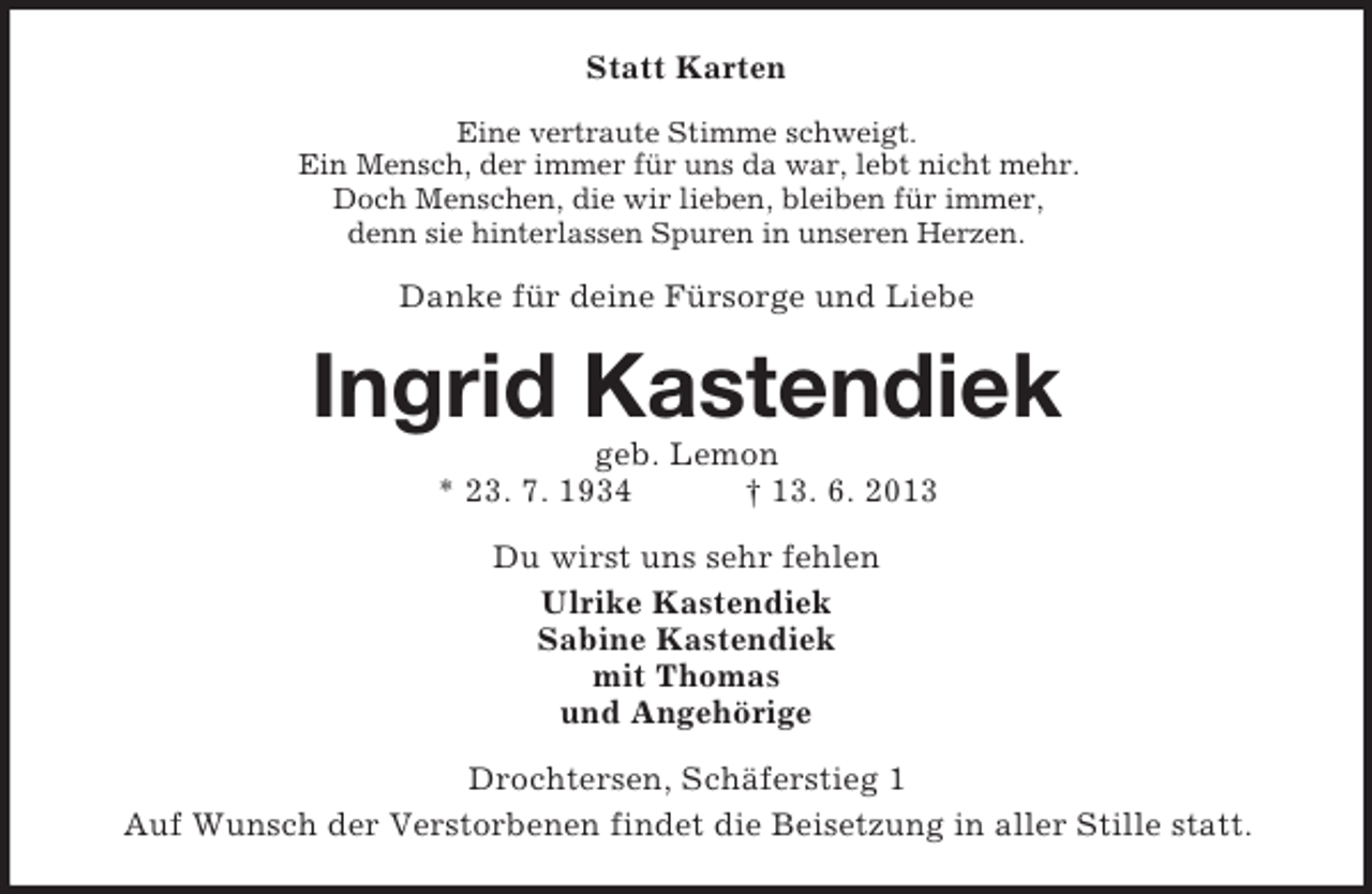 <p>Statt Karten<br />Eine vertraute Stimme schweigt.<br />Ein Mensch, der immer für uns da war, lebt nicht mehr.<br />Doch Menschen, die wir lieben, bleiben für immer,<br />denn sie hinterlassen Spuren in unseren Herzen.</p><p>Danke für deine Fürsorge und Liebe</p><p>Ingrid Kastendiek<br />geb. Lemon<br />* 23. 7. 1934<br />† 13. 6. 2013<br />Du wirst uns sehr fehlen<br />Ulrike Kastendiek<br />Sabine Kastendiek<br />mit Thomas<br />und Angehörige<br />Drochtersen, Schäferstieg 1<br />Auf Wunsch der Verstorbenen findet die Beisetzung in aller Stille statt.</p>