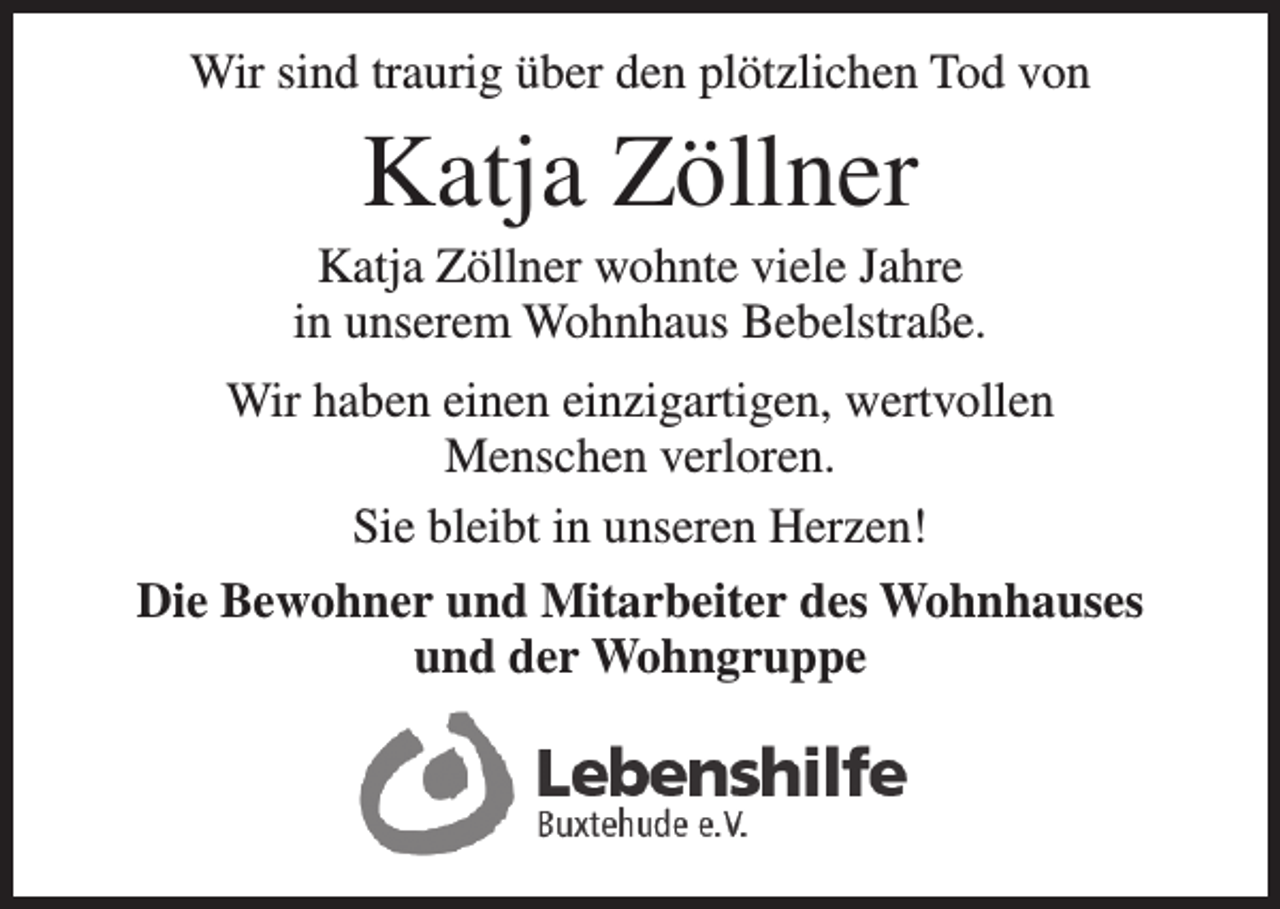 <p>Wir sind traurig über den plötzlichen Tod von<br />Katja Zöllner<br />Katja Zöllner wohnte viele Jahre<br />in unserem Wohnhaus Bebelstraße.</p>
<p>Wir haben einen einzigartigen, wertvollen<br />Menschen verloren.</p>
<p>Sie bleibt in unseren Herzen!<br />Die Bewohner und Mitarbeiter des Wohnhauses<br />und der Wohngruppe</p>
<p>Logo</p>