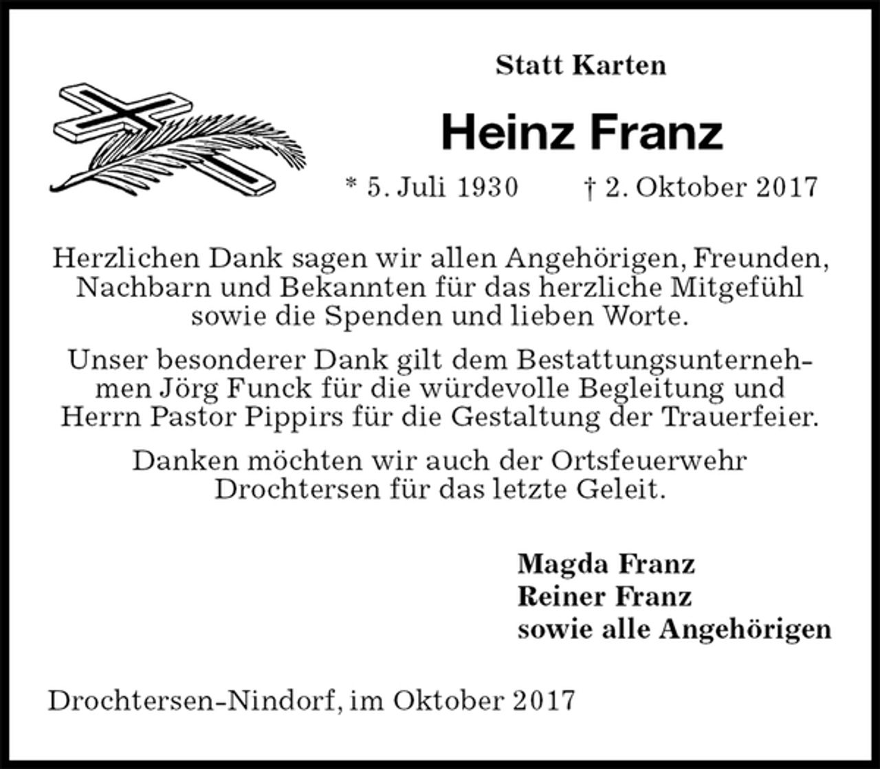 <p>Statt Karten<br />Heinz Franz<br />* 5. Juli 1930 † 2. Oktober 2017<br />Herzlichen Dank sagen wir allen Angehörigen, Freunden, Nachbarn und Bekannten für das herzliche Mitgefühl<br />sowie die Spenden und lieben Worte.<br />Unser besonderer Dank gilt dem Bestattungsunternehmen Jörg Funck für die würdevolle Begleitung und<br />Herrn Pastor Pippirs für die Gestaltung der Trauerfeier.<br />Danken möchten wir auch der Ortsfeuerwehr<br />Drochtersen für das letzte Geleit.<br />Magda Franz<br />Reiner Franz<br />sowie alle Angehörigen<br />Drochtersen-Nindorf, im Oktober 2017</p>