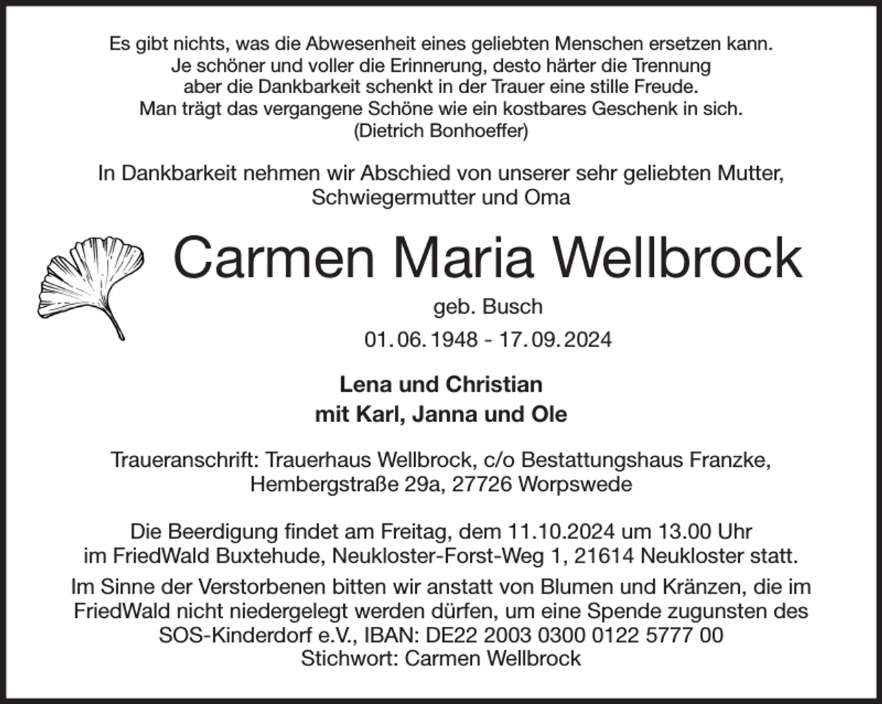 <p>Es gibt nichts, was die Abwesenheit eines geliebten Menschen ersetzen kann.<br />Je schöner und voller die Erinnerung, desto härter die Trennung<br />aber die Dankbarkeit schenkt in der Trauer eine stille Freude.<br />Man trägt das vergangene Schöne wie ein kostbares Geschenk in sich.<br />(Dietrich Bonhoeffer)<br />In Dankbarkeit nehmen wir Abschied von unserer sehr geliebten Mutter, Schwiegermutter und Oma<br />Carmen Maria Wellbrock<br />geb. Busch<br />01. 06. 1948 - 17. 09. 2024<br />Lena und Christian<br />mit Karl, Janna und Ole<br />Traueranschrift: Trauerhaus Wellbrock, c/o Bestattungshaus Franzke,<br />Hembergstraße 29a, 27726 Worpswede</p><p>Die Beerdigung findet am Freitag, dem 11.10.2024 um 13.00 Uhr<br />im FriedWald Buxtehude, Neukloster-Forst-Weg 1, 21614 Neukloster statt.<br />Im Sinne der Verstorbenen bitten wir anstatt von Blumen und Kränzen, die im FriedWald nicht niedergelegt werden dürfen, um eine Spende zugunsten des SOS-Kinderdorf e.V., IBAN: DE22 2003 0300 0122 5777 00<br />Stichwort: Carmen Wellbrock</p>