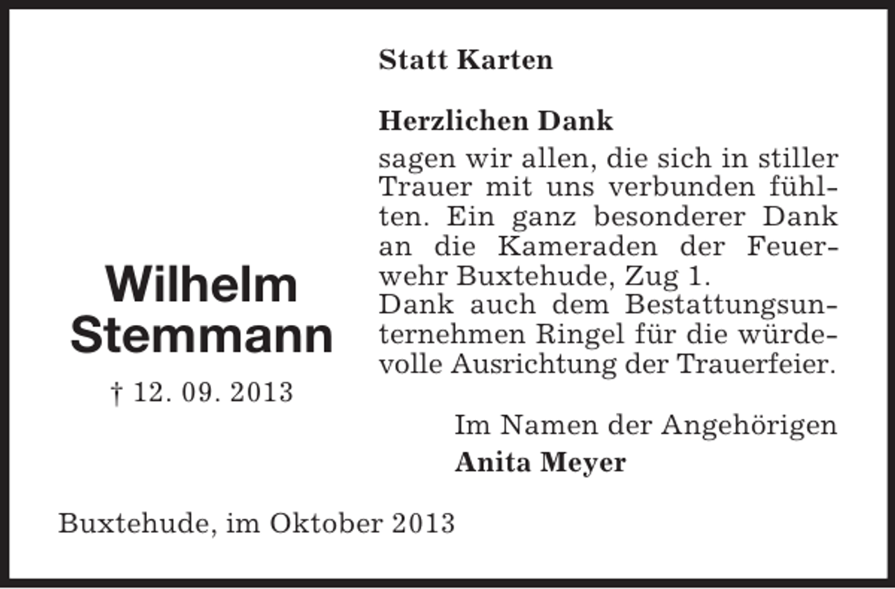 <p>Statt Karten</p><p>Wilhelm<br />Stemmann<br />† 12. 09. 2013</p><p>Herzlichen Dank<br />sagen wir allen, die sich in stiller<br />Trauer mit uns verbunden fühlten. Ein ganz besonderer Dank<br />an die Kameraden der Feuerwehr Buxtehude, Zug 1.<br />Dank auch dem Bestattungsunternehmen Ringel für die würdevolle Ausrichtung der Trauerfeier.<br />Im Namen der Angehörigen<br />Anita Meyer</p><p>Buxtehude, im Oktober 2013</p>