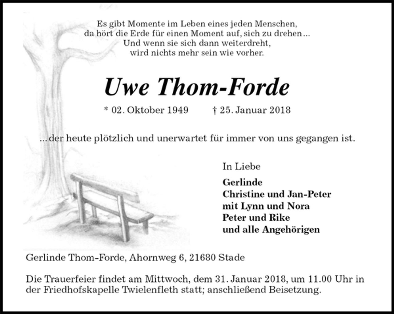 <p>Es gibt Momente im Leben eines jeden Menschen,<br />da hört die Erde für einen Moment auf, sich zu drehen ...<br />Und wenn sie sich dann weiterdreht,<br />wird nichts mehr sein wie vorher.<br />Uwe Thom-Forde<br />* 02. Oktober 1949 † 25. Januar 2018<br />... der heute plötzlich und unerwartet für immer von uns gegangen ist.<br />In Liebe<br />Gerlinde<br />Christine und Jan-Peter<br />mit Lynn und Nora<br />Peter und Rike<br />und alle Angehörigen<br />Gerlinde Thom-Forde, Ahornweg 6, 21680 Stade</p><p>Die Trauerfeier findet am Mittwoch, dem 31. Januar 2018, um 11.00 Uhr in der Friedhofskapelle Twielenfleth statt; anschließend Beisetzung.</p>
