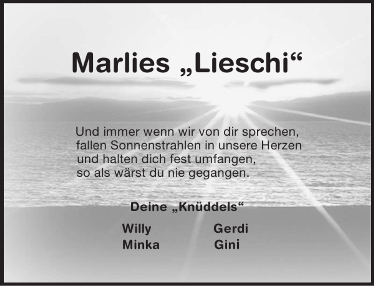 <p>Marlies „Lieschi“<br />Und immer wenn wir von dir sprechen,<br />fallen Sonnenstrahlen in unsere Herzen<br />und halten dich fest umfangen,<br />so als wärst du nie gegangen.<br />Deine „Knüddels“<br />Willy Gerdi<br />Minka Gini</p>