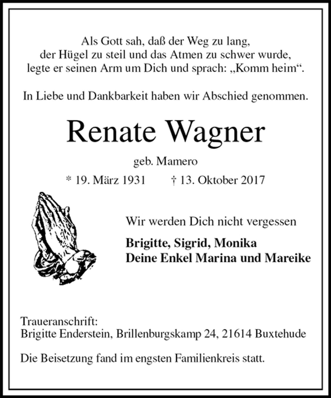 <p>Als Gott sah, daß der Weg zu lang,<br />der Hügel zu steil und das Atmen zu schwer wurde,<br />legte er seinen Arm um Dich und sprach: „Komm heim“.<br />In Liebe und Dankbarkeit haben wir Abschied genommen.<br />Renate Wagner<br />geb. Mamero<br />* 19. März 1931 † 13. Oktober 2017</p><p>Wir werden Dich nicht vergessen</p><p>Brigitte, Sigrid, Monika<br />Deine Enkel Marina und Mareike</p><p>Traueranschrift:<br />Brigitte Enderstein, Brillenburgskamp 24, 21614 Buxtehude</p><p>Die Beisetzung fand im engsten Familienkreis statt.</p>