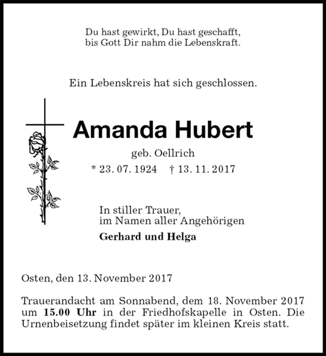 <p>Du hast gewirkt, Du hast geschafft,<br />bis Gott Dir nahm die Lebenskraft.<br />Ein Lebenskreis hat sich geschlossen.<br />Amanda Hubert<br />geb. Oellrich<br />* 23. 07. 1924 † 13. 11. 2017<br />In stiller Trauer,<br />im Namen aller Angehörigen<br />Gerhard und Helga<br />Osten, den 13. November 2017</p>
<p>Trauerandacht am Sonnabend, dem 18. November 2017 um 15.00 Uhr in der Friedhofskapelle in Osten. Die<br />Urnenbeisetzung findet später im kleinen Kreis statt.</p>