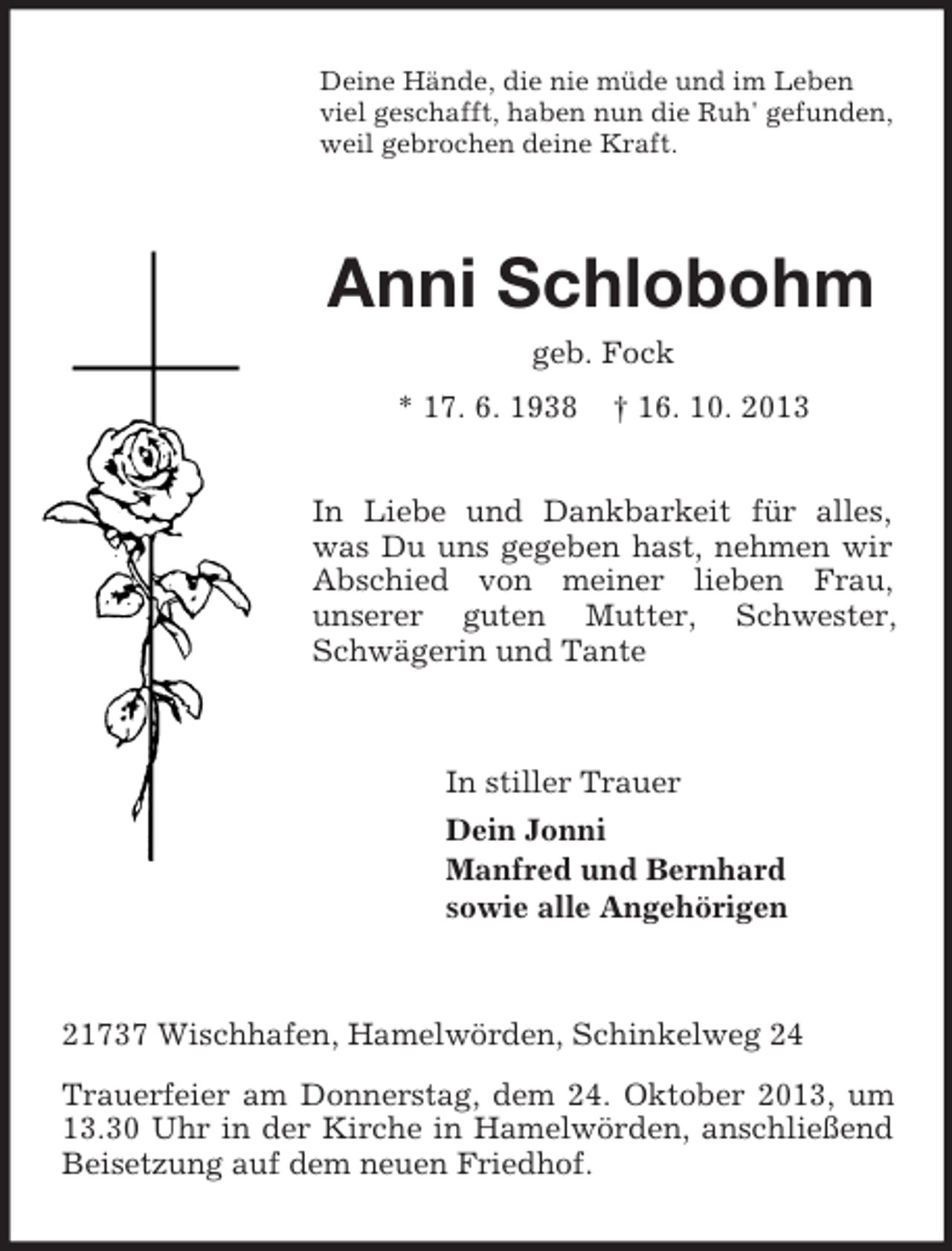<p>Deine Hände, die nie müde und im Leben<br />viel geschafft, haben nun die Ruh' gefunden,<br />weil gebrochen deine Kraft.</p><p>Anni Schlobohm<br />geb. Fock<br />* 17. 6. 1938</p><p>† 16. 10. 2013</p><p>In Liebe und Dankbarkeit für alles,<br />was Du uns gegeben hast, nehmen wir<br />Abschied von meiner lieben Frau,<br />unserer guten Mutter, Schwester,<br />Schwägerin und Tante</p><p>In stiller Trauer<br />Dein Jonni<br />Manfred und Bernhard<br />sowie alle Angehörigen</p><p>21737 Wischhafen, Hamelwörden, Schinkelweg 24<br />Trauerfeier am Donnerstag, dem 24. Oktober 2013, um<br />13.30 Uhr in der Kirche in Hamelwörden, anschließend<br />Beisetzung auf dem neuen Friedhof.</p>