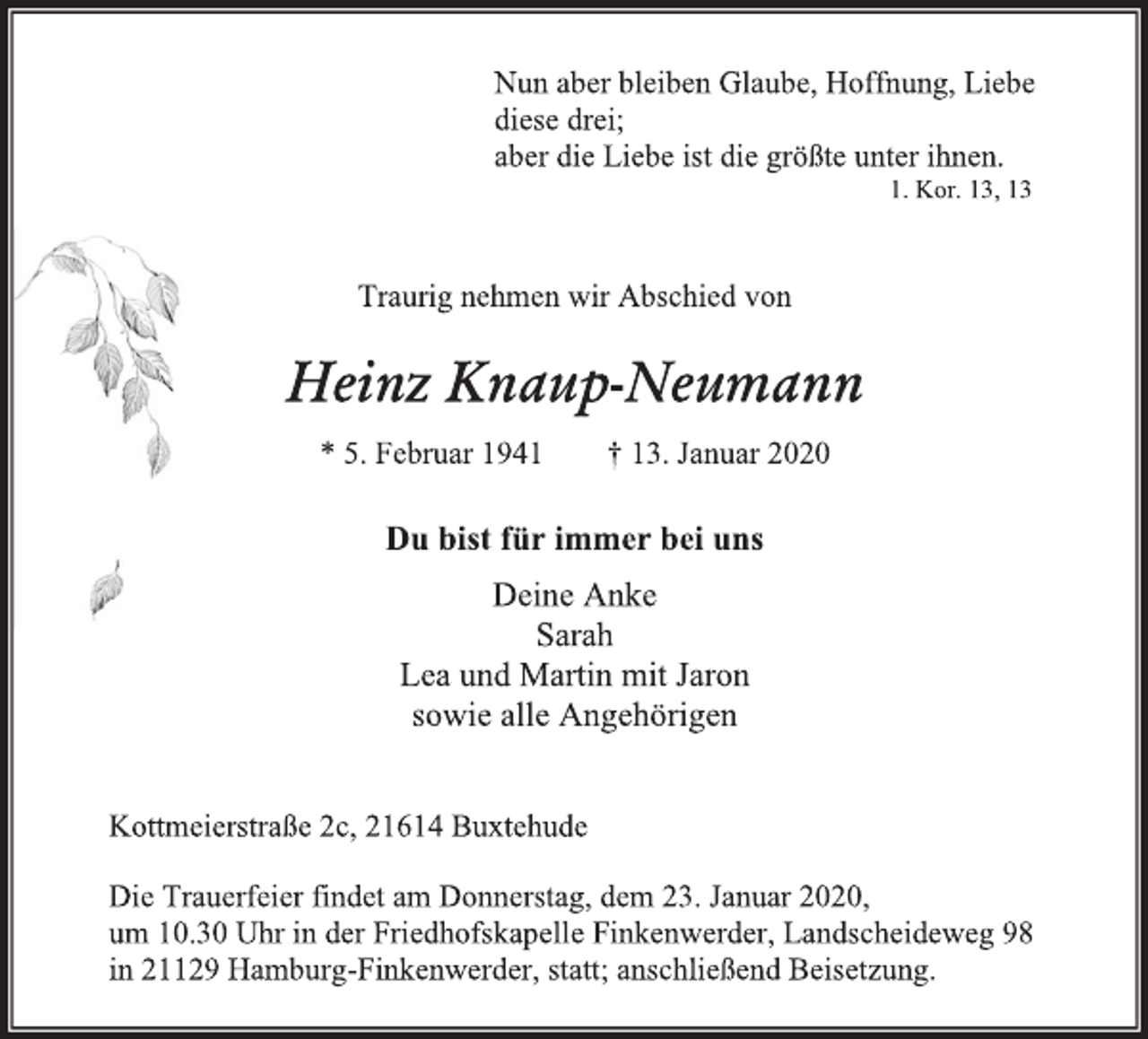 <p>Nun aber bleiben Glaube, Hoffnung, Liebe<br />diese drei;<br />aber die Liebe ist die größte unter ihnen.<br />1. Kor. 13, 13<br />Traurig nehmen wir Abschied von<br />Heinz Knaup-Neumann<br />* 5. Februar 1941 † 13. Januar 2020<br />Du bist für immer bei uns<br />Deine Anke<br />Sarah<br />Lea und Martin mit Jaron<br />sowie alle Angehörigen<br />Kottmeierstraße 2c, 21614 Buxtehude<br />Die Trauerfeier findet am Donnerstag, dem 23. Januar 2020,<br />um 10.30 Uhr in der Friedhofskapelle Finkenwerder, Landscheideweg 98<br />in 21129 Hamburg-Finkenwerder, statt; anschließend Beisetzung.</p>