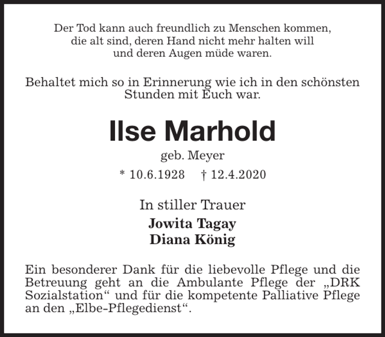 <p>Der Tod kann auch freundlich zu Menschen kommen,<br />die alt sind, deren Hand nicht mehr halten will<br />und deren Augen müde waren.<br />Behaltet mich so in Erinnerung wie ich in den schönsten<br />Stunden mit Euch war.<br />Ilse Marhold<br />geb. Meyer<br />* 10.6.1928 † 12.4.2020<br />In stiller Trauer<br />Jowita Tagay<br />Diana König<br />Ein besonderer Dank für die liebevolle Pflege und die<br />Betreuung geht an die Ambulante Pflege der „DRK<br />Sozialstation“ und für die kompetente Palliative Pflege an den „Elbe-Pflegedienst“.</p>