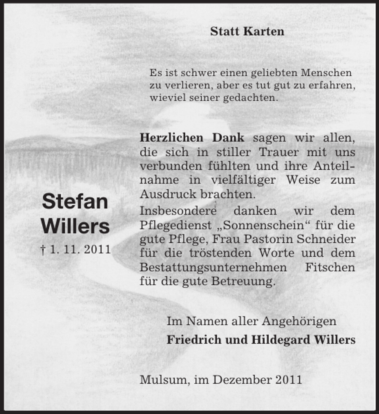 <p>Statt Karten<br />Es ist schwer einen geliebten Menschen<br />zu verlieren, aber es tut gut zu erfahren,<br />wieviel seiner gedachten.</p><p>Stefan<br />Willers<br />† 1. 11. 2011</p><p>Herzlichen Dank sagen wir allen,<br />die sich in stiller Trauer mit uns<br />verbunden fühlten und ihre Anteilnahme in vielfältiger Weise zum<br />Ausdruck brachten.<br />Insbesondere danken wir dem<br />Pflegedienst „Sonnenschein“ für die<br />gute Pflege, Frau Pastorin Schneider<br />für die tröstenden Worte und dem<br />Bestattungsunternehmen Fitschen<br />für die gute Betreuung.<br />Im Namen aller Angehörigen<br />Friedrich und Hildegard Willers<br />Mulsum, im Dezember 2011</p>