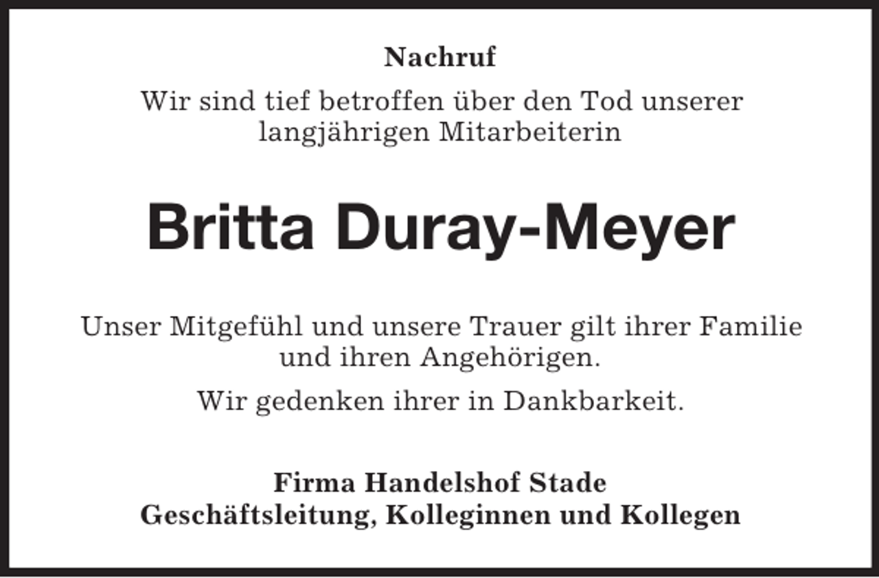 <p>Nachruf<br />Wir sind tief betroffen über den Tod unserer<br />langjährigen Mitarbeiterin<br />Britta Duray-Meyer<br />Unser Mitgefühl und unsere Trauer gilt ihrer Familie und ihren Angehörigen.<br />Wir gedenken ihrer in Dankbarkeit.<br />Firma Handelshof Stade<br />Geschäftsleitung, Kolleginnen und Kollegen</p>