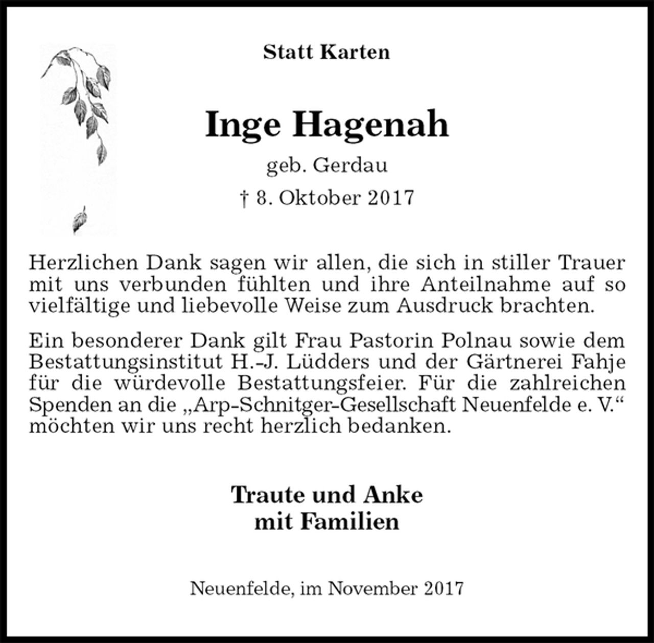 <p>Statt Karten<br />Inge Hagenah<br />geb. Gerdau<br />† 8. Oktober 2017<br />Herzlichen Dank sagen wir allen, die sich in stiller Trauer mit uns verbunden fühlten und ihre Anteilnahme auf so vielfältige und liebevolle Weise zum Ausdruck brachten.<br />Ein besonderer Dank gilt Frau Pastorin Polnau sowie dem Bestattungsinstitut H.-J. Lüdders und der Gärtnerei Fahje für die würdevolle Bestattungsfeier. Für die zahlreichen Spenden an die „Arp-Schnitger-Gesellschaft Neuenfelde e. V.“<br />möchten wir uns recht herzlich bedanken.<br />Traute und Anke<br />mit Familien<br />Neuenfelde, im November 2017</p>