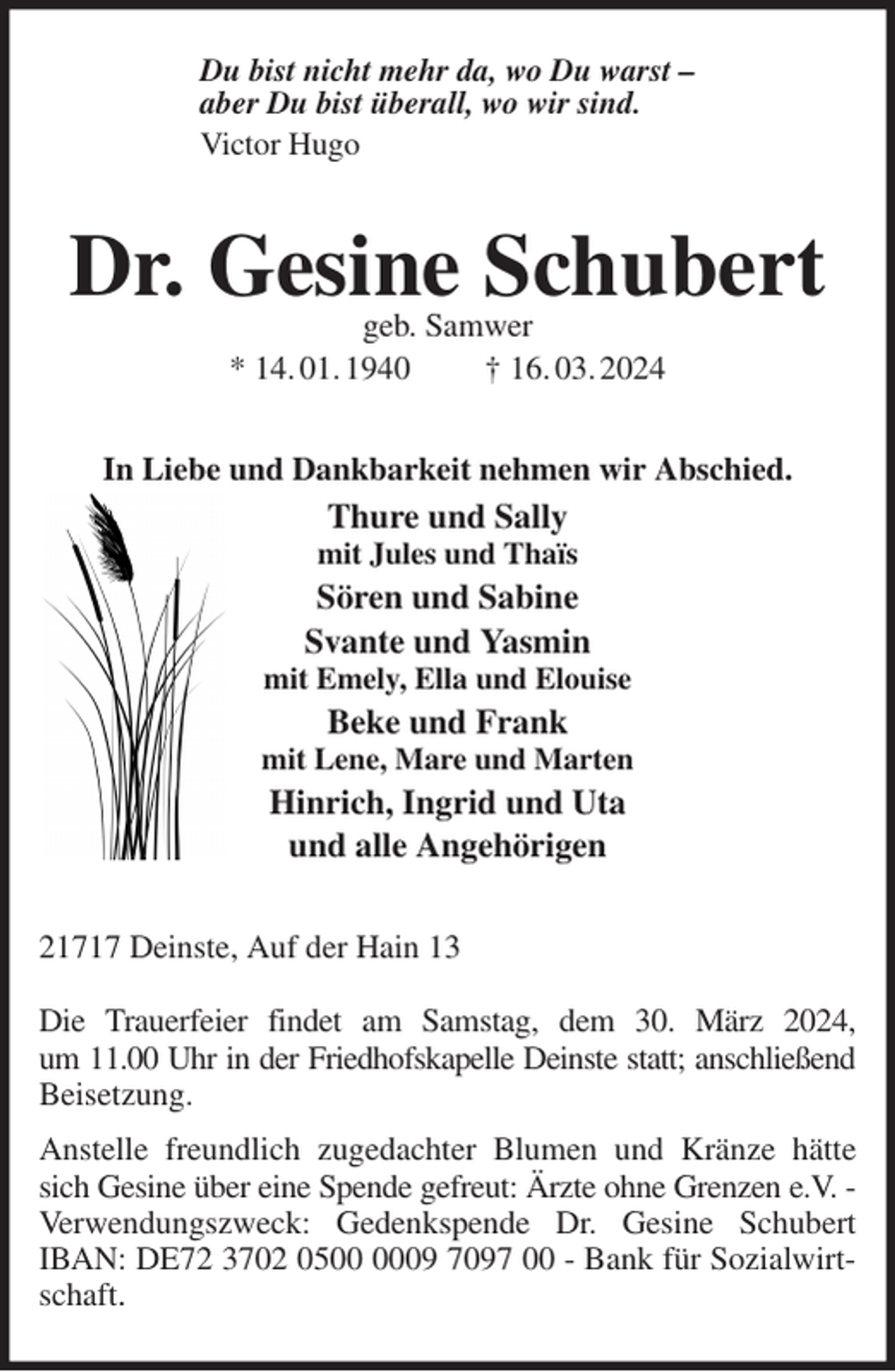 <p>Du bist nicht mehr da, wo Du warst -<br />aber Du bist überall, wo wir sind.<br />Victor Hugo<br />Dr. Gesine Schubert<br />geb. Samwer<br />* 14. 01. 1940 † 16. 03. 2024<br />In Liebe und Dankbarkeit nehmen wir Abschied.<br />Thure und Sally<br />mit Jules und Thaïs<br />Sören und Sabine<br />Svante und Yasmin<br />mit Emely, Ella und Elouise<br />Beke und Frank<br />mit Lene, Mare und Marten<br />Hinrich, Ingrid und Uta<br />und alle Angehörigen<br />21717 Deinste, Auf der Hain 13</p><p>Die Trauerfeier findet am Samstag, dem 30. März 2024,<br />um 11.00 Uhr in der Friedhofskapelle Deinste statt; anschließend<br />Beisetzung.<br />Anstelle freundlich zugedachter Blumen und Kränze hätte sich Gesine über eine Spende gefreut: Ärzte ohne Grenzen e.V. -<br />Verwendungszweck: Gedenkspende Dr. Gesine Schubert IBAN: DE72 3702 0500 0009 7097 00 - Bank für Sozialwirtschaft.</p>