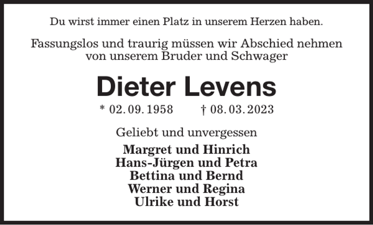 <p>Du wirst immer einen Platz in unserem Herzen haben.<br />Fassungslos und traurig müssen wir Abschied nehmen von unserem Bruder und Schwager<br />Dieter Levens<br />* 02. 09. 1958 † 08. 03. 2023<br />Geliebt und unvergessen<br />Margret und Hinrich<br />Hans-Jürgen und Petra<br />Bettina und Bernd<br />Werner und Regina<br />Ulrike und Horst</p>