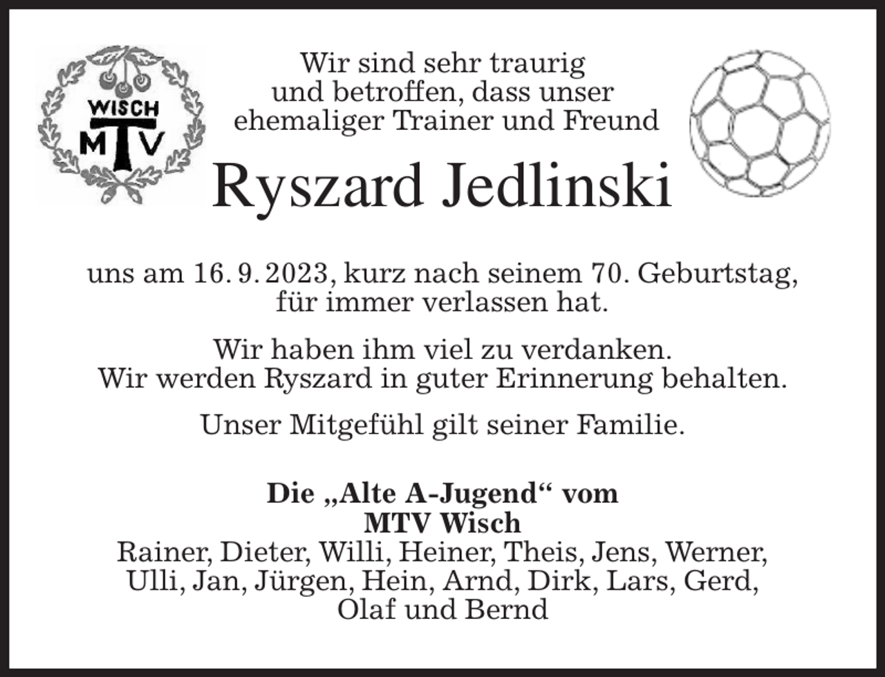 <p>Wir sind sehr traurig<br />und betroffen, dass unser<br />ehemaliger Trainer und Freund<br />Ryszard Jedlinski<br />uns am 16. 9. 2023, kurz nach seinem 70. Geburtstag,<br />für immer verlassen hat.<br />Wir haben ihm viel zu verdanken.<br />Wir werden Ryszard in guter Erinnerung behalten.<br />Unser Mitgefühl gilt seiner Familie.<br />Die „Alte A-Jugend“ vom<br />MTV Wisch<br />Rainer, Dieter, Willi, Heiner, Theis, Jens, Werner,<br />Ulli, Jan, Jürgen, Hein, Arnd, Dirk, Lars, Gerd,<br />Olaf und Bernd</p>