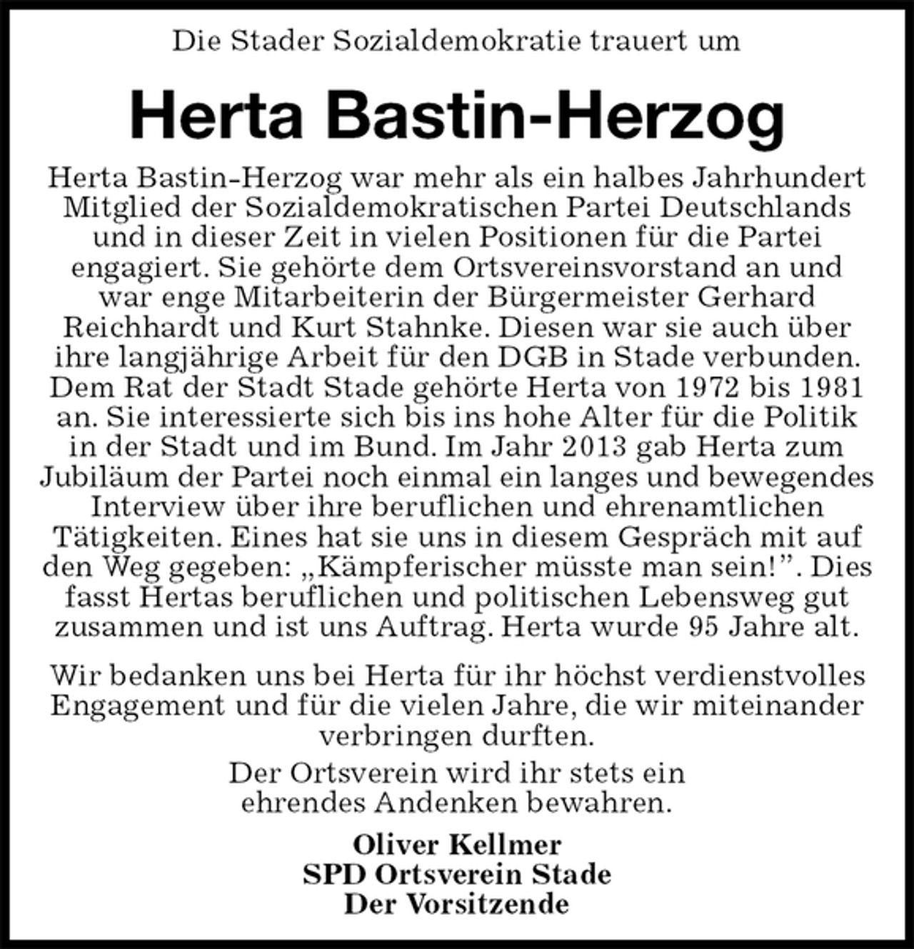 <p>Die Stader Sozialdemokratie trauert um<br />Herta Bastin-Herzog<br />Herta Bastin-Herzog war mehr als ein halbes Jahrhundert Mitglied der Sozialdemokratischen Partei Deutschlands und in dieser Zeit in vielen Positionen für die Partei<br />engagiert. Sie gehörte dem Ortsvereinsvorstand an und war enge Mitarbeiterin der Bürgermeister Gerhard<br />Reichhardt und Kurt Stahnke. Diesen war sie auch über ihre langjährige Arbeit für den DGB in Stade verbunden. Dem Rat der Stadt Stade gehörte Herta von 1972 bis 1981 an. Sie interessierte sich bis ins hohe Alter für die Politik in der Stadt und im Bund. Im Jahr 2013 gab Herta zum<br />Jubiläum der Partei noch einmal ein langes und bewegendes<br />Interview über ihre beruflichen und ehrenamtlichen<br />Tätigkeiten. Eines hat sie uns in diesem Gespräch mit auf den Weg gegeben: „Kämpferischer müsste man sein!”. Dies fasst Hertas beruflichen und politischen Lebensweg gut zusammen und ist uns Auftrag. Herta wurde 95 Jahre alt.<br />Wir bedanken uns bei Herta für ihr höchst verdienstvolles Engagement und für die vielen Jahre, die wir miteinander verbringen durften.<br />Der Ortsverein wird ihr stets ein<br />ehrendes Andenken bewahren.<br />Oliver Kellmer<br />SPD Ortsverein Stade<br />Der Vorsitzende</p>