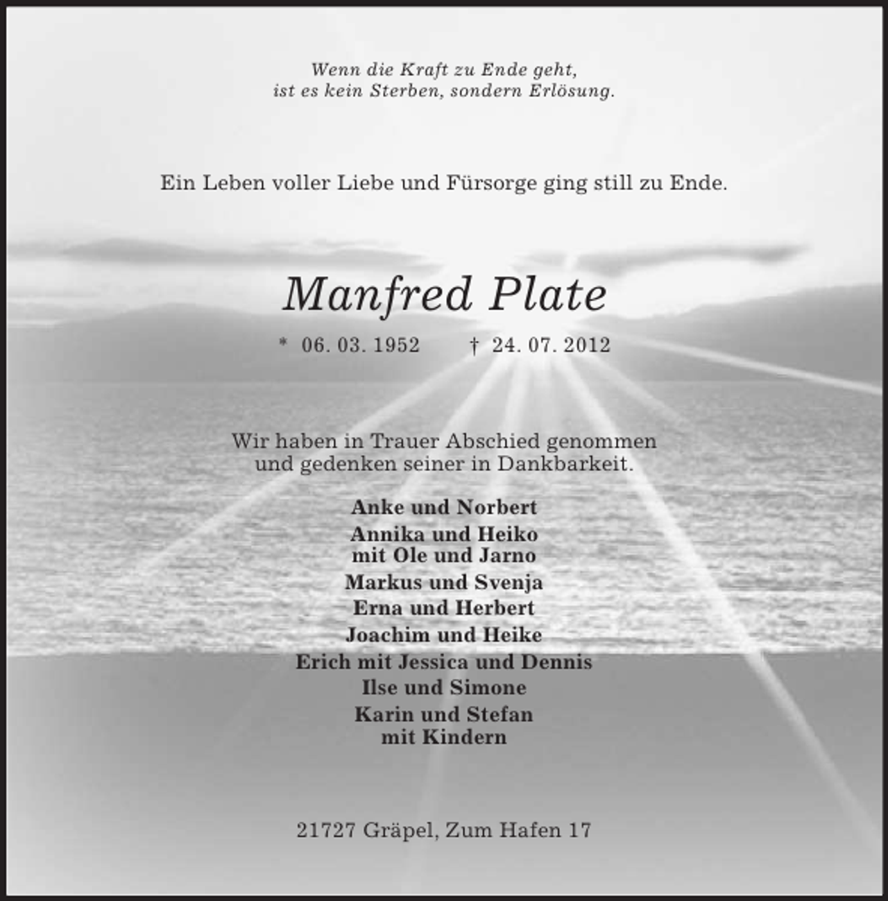 <p>Wenn die Kraft zu Ende geht,<br />ist es kein Sterben, sondern Erlösung.</p><p>Ein Leben voller Liebe und Fürsorge ging still zu Ende.</p><p>Manfred Plate<br />* 06. 03. 1952</p><p>† 24. 07. 2012</p><p>Wir haben in Trauer Abschied genommen<br />und gedenken seiner in Dankbarkeit.<br />Anke und Norbert<br />Annika und Heiko<br />mit Ole und Jarno<br />Markus und Svenja<br />Erna und Herbert<br />Joachim und Heike<br />Erich mit Jessica und Dennis<br />Ilse und Simone<br />Karin und Stefan<br />mit Kindern</p><p>21727 Gräpel, Zum Hafen 17</p>