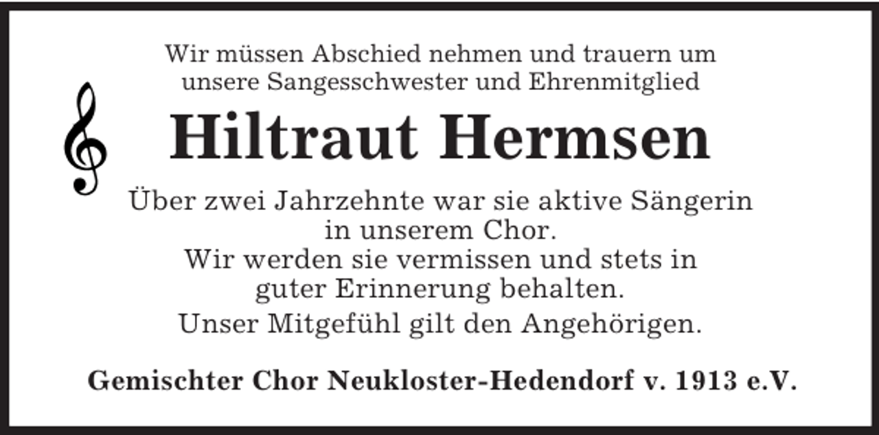 <p>Wir müssen Abschied nehmen und trauern um<br />unsere Sangesschwester und Ehrenmitglied<br />Hiltraut Hermsen<br />Über zwei Jahrzehnte war sie aktive Sängerin<br />in unserem Chor.<br />Wir werden sie vermissen und stets in<br />guter Erinnerung behalten.<br />Unser Mitgefühl gilt den Angehörigen.<br />Gemischter Chor Neukloster-Hedendorf v. 1913 e.V.</p>