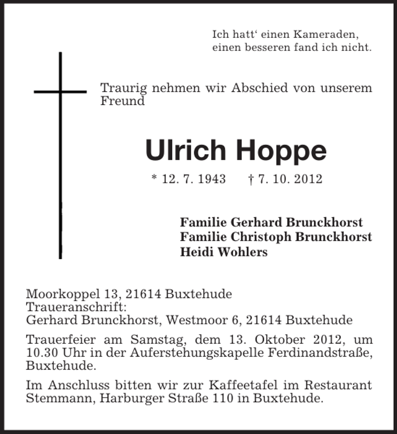<p>Ich hatt‘ einen Kameraden,<br />einen besseren fand ich nicht.</p><p>Traurig nehmen wir Abschied von unserem<br />Freund</p><p>Ulrich Hoppe<br />* 12. 7. 1943</p><p>† 7. 10. 2012</p><p>Familie Gerhard Brunckhorst<br />Familie Christoph Brunckhorst<br />Heidi Wohlers<br />Moorkoppel 13, 21614 Buxtehude<br />Traueranschrift:<br />Gerhard Brunckhorst, Westmoor 6, 21614 Buxtehude<br />Trauerfeier am Samstag, dem 13. Oktober 2012, um<br />10.30 Uhr in der Auferstehungskapelle Ferdinandstraße,<br />Buxtehude.<br />Im Anschluss bitten wir zur Kaffeetafel im Restaurant<br />Stemmann, Harburger Straße 110 in Buxtehude.</p>
