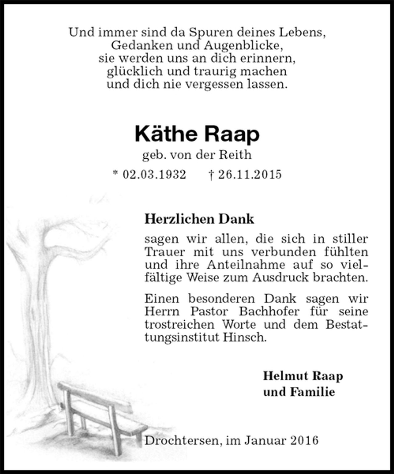 <p>Und immer sind da Spuren deines Lebens,<br />Gedanken und Augenblicke,<br />sie werden uns an dich erinnern,<br />glücklich und traurig machen<br />und dich nie vergessen lassen.<br />Käthe Raap<br />geb. von der Reith<br />* 02.03.1932 † 26.11.2015<br />Herzlichen Dank<br />sagen wir allen, die sich in stiller Trauer mit uns verbunden fühlten und ihre Anteilnahme auf so viel-<br />fältige Weise zum Ausdruck brachten.<br />Einen besonderen Dank sagen wir Herrn Pastor Bachhofer für seine trostreichen Worte und dem Bestattungsinstitut Hinsch.</p>
<p>Helmut Raap<br />und Familie<br />Drochtersen, im Januar 2016</p>