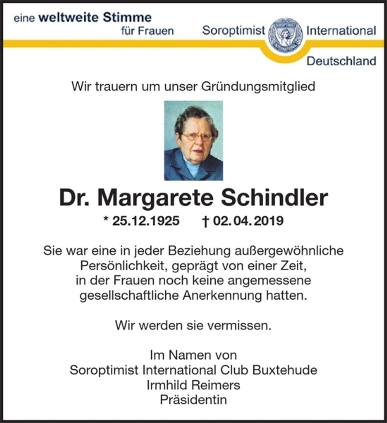 <p>Wir trauern um unser Gründungsmitglied</p>
<p>Dr. Margarete Schindler<br />*25.12.1925 + 02.04.2019</p>
<p>Sie war eine in jeder Beziehung außergewöhnliche Persönlichkeit, geprägt von einer Zeit, in der Frauen noch keine angemessene gesellschaftliche Anerkennung hatten.</p>
<p>Wir werden sie vermissen.</p>
<p>Im Namen von<br />Soroptimist International Club Buxtehude<br />Irmhild Reimers<br />Präsidentin</p>