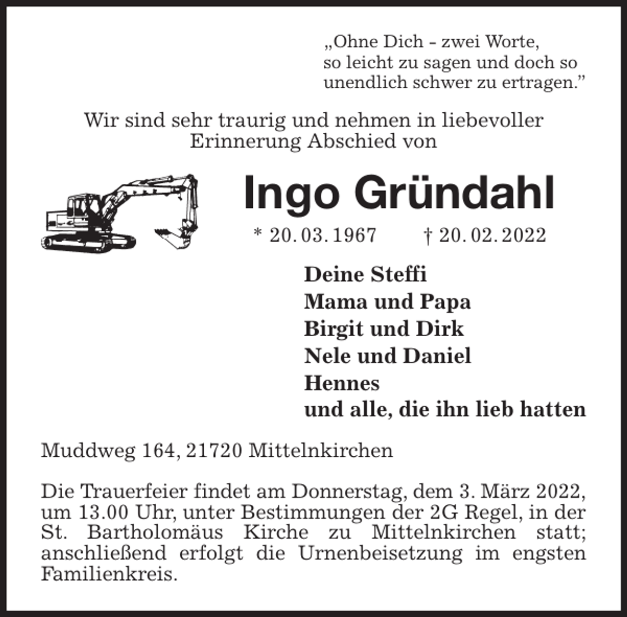 <p>„Ohne Dich - zwei Worte,<br />so leicht zu sagen und doch so<br />unendlich schwer zu ertragen.”<br />Wir sind sehr traurig und nehmen in liebevoller<br />Erinnerung Abschied von<br />Ingo Gründahl<br />* 20. 03. 1967 † 20. 02. 2022<br />Deine Steffi<br />Mama und Papa<br />Birgit und Dirk<br />Nele und Daniel<br />Hennes<br />und alle, die ihn lieb hatten<br />Muddweg 164, 21720 Mittelnkirchen</p>
<p>Die Trauerfeier findet am Donnerstag, dem 3. März 2022,<br />um 13.00 Uhr, unter Bestimmungen der 2G Regel, in der St. Bartholomäus Kirche zu Mittelnkirchen statt;<br />anschließend erfolgt die Urnenbeisetzung im engsten Familienkreis.</p>