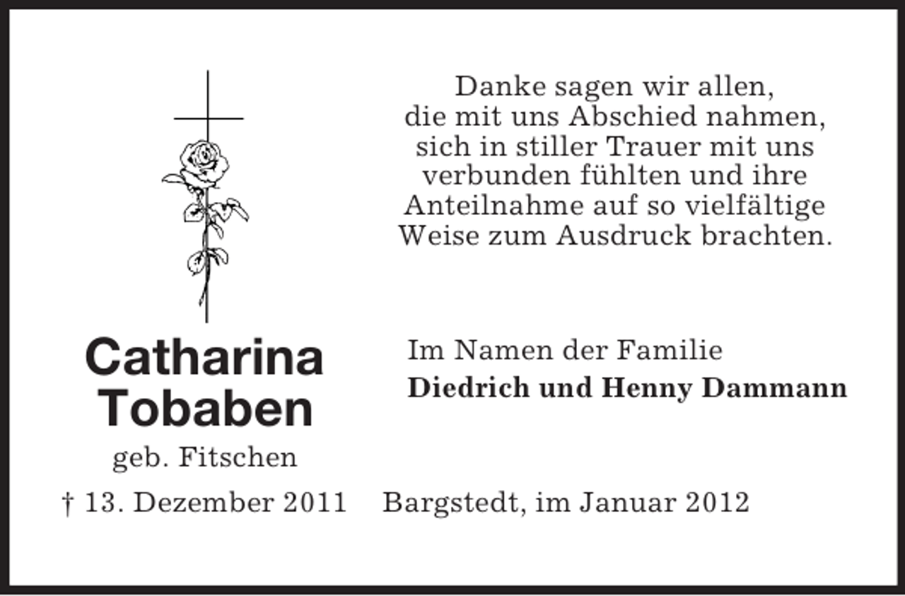 <p>Danke sagen wir allen,<br />die mit uns Abschied nahmen,<br />sich in stiller Trauer mit uns<br />verbunden fühlten und ihre<br />Anteilnahme auf so vielfältige<br />Weise zum Ausdruck brachten.</p><p>Catharina<br />Tobaben<br />geb. Fitschen<br />† 13. Dezember 2011</p><p>Im Namen der Familie<br />Diedrich und Henny Dammann</p><p>Bargstedt, im Januar 2012</p>