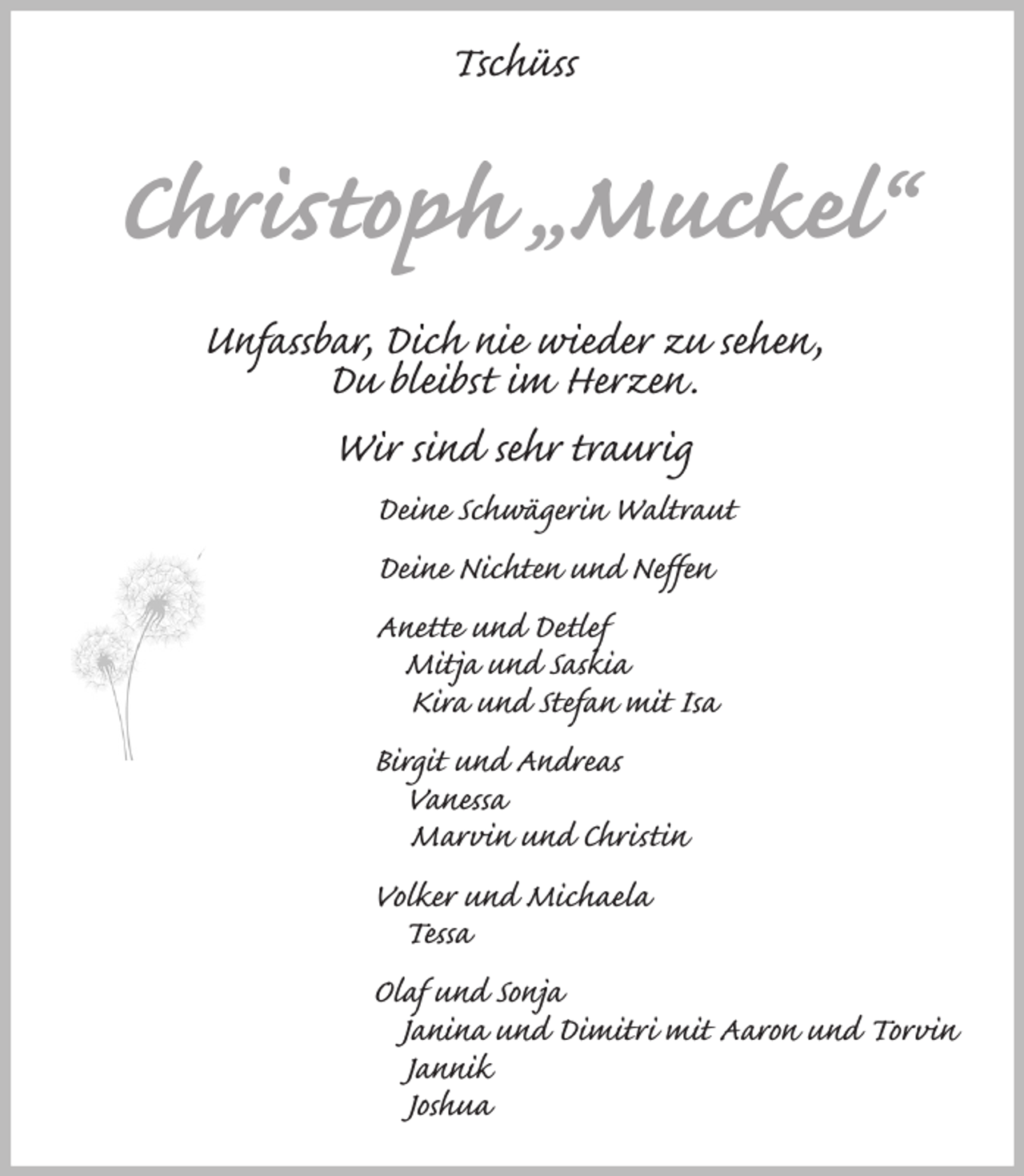 <p>Tschüss</p><p>Christoph „Muckel“<br />Unfassbar, Dich nie wieder zu sehen,<br />Du bleibst im Herzen.<br />Wir sind sehr traurig<br />Deine Schwägerin Waltraut<br />Deine Nichten und Neffen<br />Anette und Detlef<br />Mitja und Saskia<br />Kira und Stefan mit Isa<br />Birgit und Andreas<br />Vanessa<br />Marvin und Christin<br />Volker und Michaela<br />Tessa<br />Olaf und Sonja<br />Janina und Dimitri mit Aaron und Torvin<br />Jannik<br />Joshua</p>