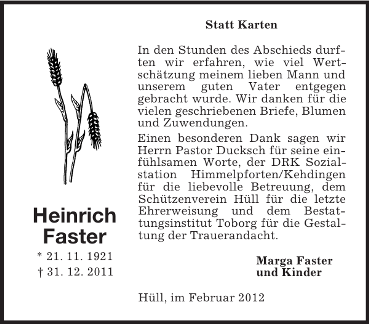 <p>Statt Karten</p><p>Heinrich<br />Faster<br />* 21. 11. 1921<br />† 31. 12. 2011</p><p>In den Stunden des Abschieds durften wir erfahren, wie viel Wertschätzung meinem lieben Mann und<br />unserem guten Vater entgegen<br />gebracht wurde. Wir danken für die<br />vielen geschriebenen Briefe, Blumen<br />und Zuwendungen.<br />Einen besonderen Dank sagen wir<br />Herrn Pastor Ducksch für seine einfühlsamen Worte, der DRK Sozialstation Himmelpforten/Kehdingen<br />für die liebevolle Betreuung, dem<br />Schützenverein Hüll für die letzte<br />Ehrerweisung und dem Bestattungsinstitut Toborg für die Gestaltung der Trauerandacht.<br />Marga Faster<br />und Kinder<br />Hüll, im Februar 2012</p>