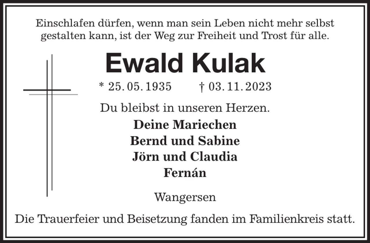 <p>Einschlafen dürfen, wenn man sein Leben nicht mehr selbst<br />gestalten kann, ist der Weg zur Freiheit und Trost für alle.<br />Ewald Kulak<br />* 25. 05. 1935 † 03. 11. 2023<br />Du bleibst in unseren Herzen.<br />Deine Mariechen<br />Bernd und Sabine<br />Jörn und Claudia<br />Fernán</p><p>Wangersen<br />Die Trauerfeier und Beisetzung fanden im Familienkreis statt.</p>