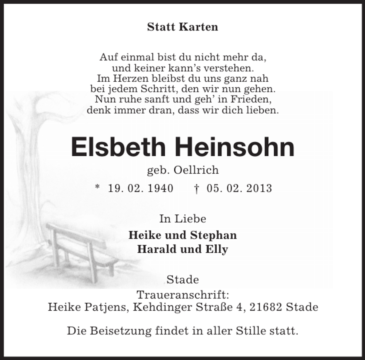 <p>Statt Karten<br />Auf einmal bist du nicht mehr da,<br />und keiner kann’s verstehen.<br />Im Herzen bleibst du uns ganz nah<br />bei jedem Schritt, den wir nun gehen.<br />Nun ruhe sanft und geh’ in Frieden,<br />denk immer dran, dass wir dich lieben.</p><p>Elsbeth Heinsohn<br />geb. Oellrich<br />* 19. 02. 1940<br />† 05. 02. 2013<br />In Liebe<br />Heike und Stephan<br />Harald und Elly<br />Stade<br />Traueranschrift:<br />Heike Patjens, Kehdinger Straße 4, 21682 Stade<br />Die Beisetzung findet in aller Stille statt.</p>