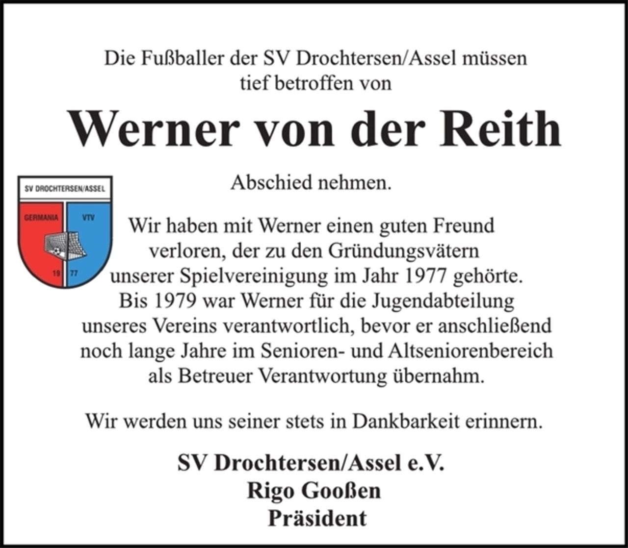 <p>Die Fußballer der SV Drochtersen/Assel müssen<br />tief betroffen von<br />Werner von der Reith<br />Abschied nehmen.<br />Wir haben mit Werner einen guten Freund<br />verloren, der zu den Gründungsvätern<br />unserer Spielvereinigung im Jahr 1977 gehörte.<br />Bis 1979 war Werner für die Jugendabteilung<br />unseres Vereins verantwortlich, bevor er anschließend<br />noch lange Jahre im Senioren- und Altseniorenbereich<br />als Betreuer Verantwortung übernahm.<br />Wir werden uns seiner stets in Dankbarkeit erinnern.<br />SV Drochtersen/Assel e.V.<br />Rigo Gooßen<br />Präsident</p>