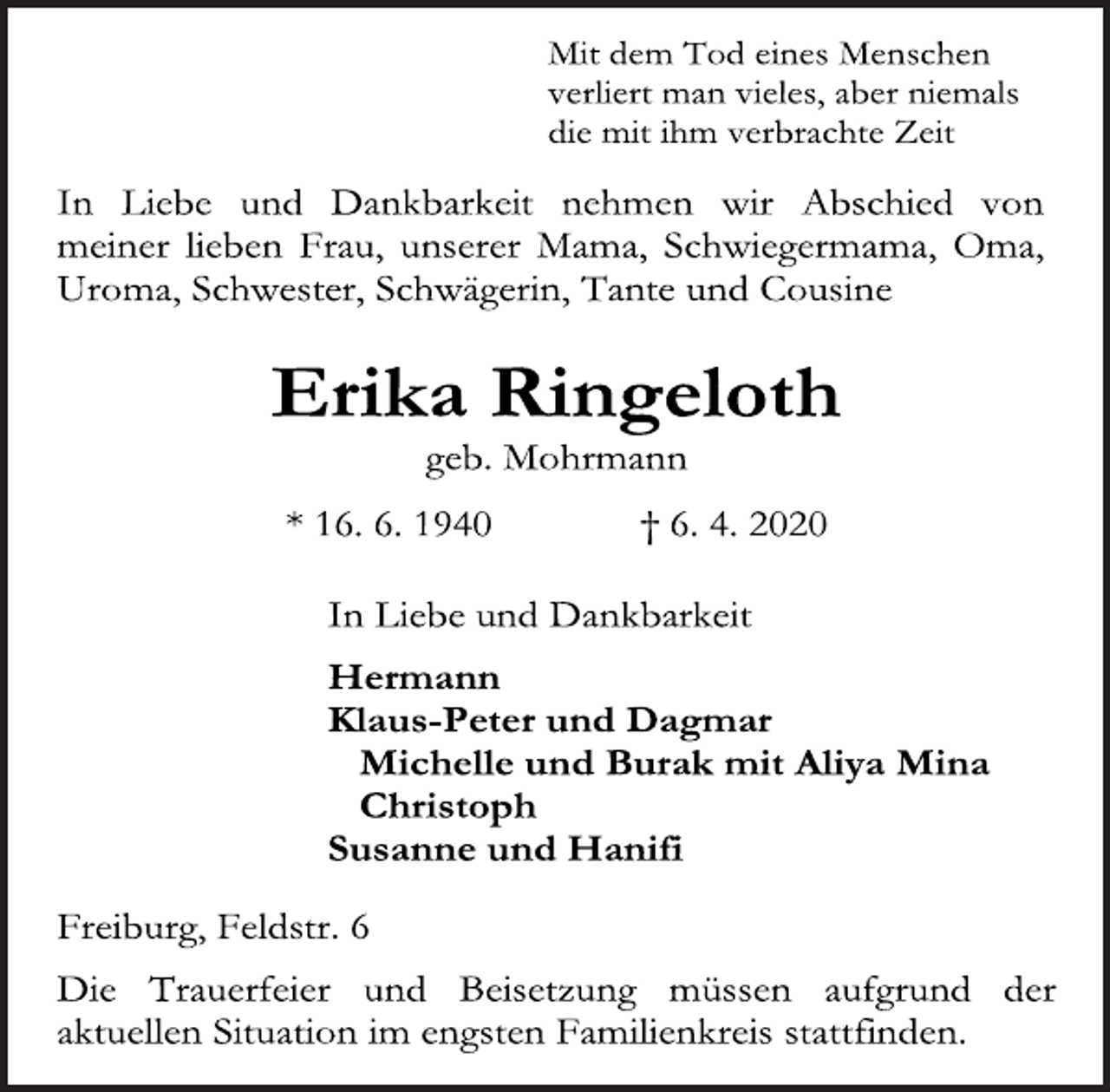 <p>Mit dem Tod eines Menschen<br />verliert man vieles, aber niemals<br />die mit ihm verbrachte Zeit<br />In Liebe und Dankbarkeit nehmen wir Abschied von meiner lieben Frau, unserer Mama, Schwiegermama, Oma, Uroma, Schwester, Schwägerin, Tante und Cousine<br />Erika Ringeloth<br />geb. Mohrmann<br />* 16. 6. 1940 + 6. 4. 2020<br />In Liebe und Dankbarkeit<br />Hermann<br />Klaus-Peter und Dagmar<br />Michelle und Burak mit Aliya Mina<br />Christoph<br />Susanne und Hanifi<br />Freiburg, Feldstr. 6<br />Die Trauerfeier und Beisetzung müssen aufgrund der aktuellen Situation im engsten Familienkreis stattfinden.</p>