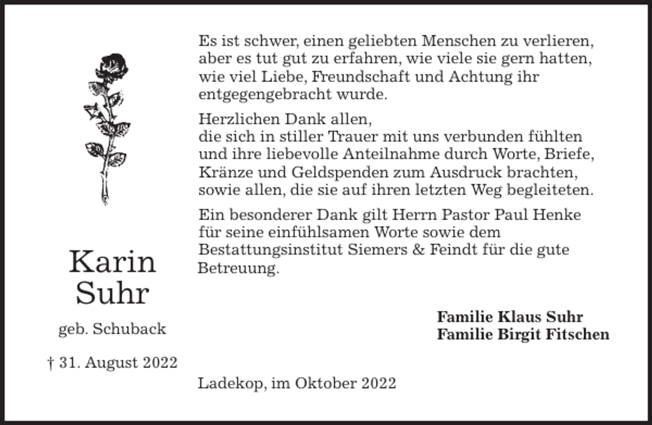 <p>Es ist schwer, einen geliebten Menschen zu verlieren,<br />aber es tut gut zu erfahren, wie viele sie gern hatten,<br />wie viel Liebe, Freundschaft und Achtung ihr<br />entgegengebracht wurde.<br />Herzlichen Dank allen,<br />die sich in stiller Trauer mit uns verbunden fühlten<br />und ihre liebevolle Anteilnahme durch Worte, Briefe,<br />Kränze und Geldspenden zum Ausdruck brachten,<br />sowie allen, die sie auf ihren letzten Weg begleiteten.<br />Ein besonderer Dank gilt Herrn Pastor Paul Henke<br />für seine einfühlsamen Worte sowie dem<br />Bestattungsinstitut Siemers &amp; Feindt für die gute<br />Betreuung.<br />Familie Klaus Suhr<br />Familie Birgit Fitschen<br />Ladekop, im Oktober 2022<br />Karin Suhr<br />geb. Schuback<br />† 31. August 2022</p>