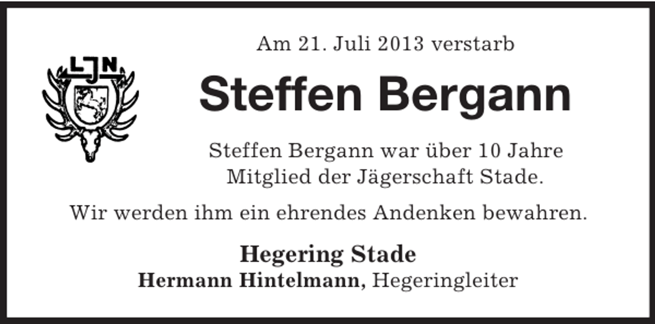 <p>Am 21. Juli 2013 verstarb</p><p>Steffen Bergann<br />Steffen Bergann war über 10 Jahre<br />Mitglied der Jägerschaft Stade.<br />Wir werden ihm ein ehrendes Andenken bewahren.</p><p>Hegering Stade<br />Hermann Hintelmann, Hegeringleiter</p>