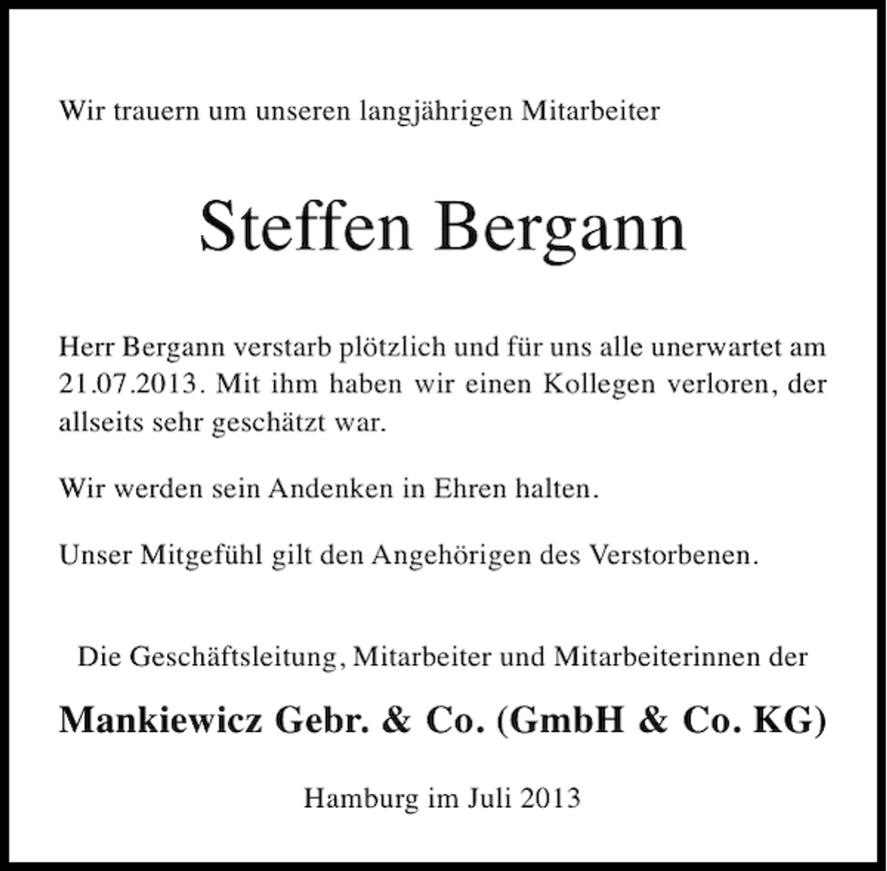<p>Wir trauern um unseren langjährigen Mitarbeiter</p><p>Steffen Bergann<br />Herr Bergann verstarb plötzlich und für uns alle unerwartet am<br />21.07.2013. Mit ihm haben wir einen Kollegen verloren, der<br />allseits sehr geschätzt war.<br />Wir werden sein Andenken in Ehren halten.<br />Unser Mitgefühl gilt den Angehörigen des Verstorbenen.<br />Die Geschäftsleitung, Mitarbeiter und Mitarbeiterinnen der</p><p>Mankiewicz Gebr. &amp; Co. (GmbH &amp; Co. KG)<br />Hamburg im Juli 2013</p>