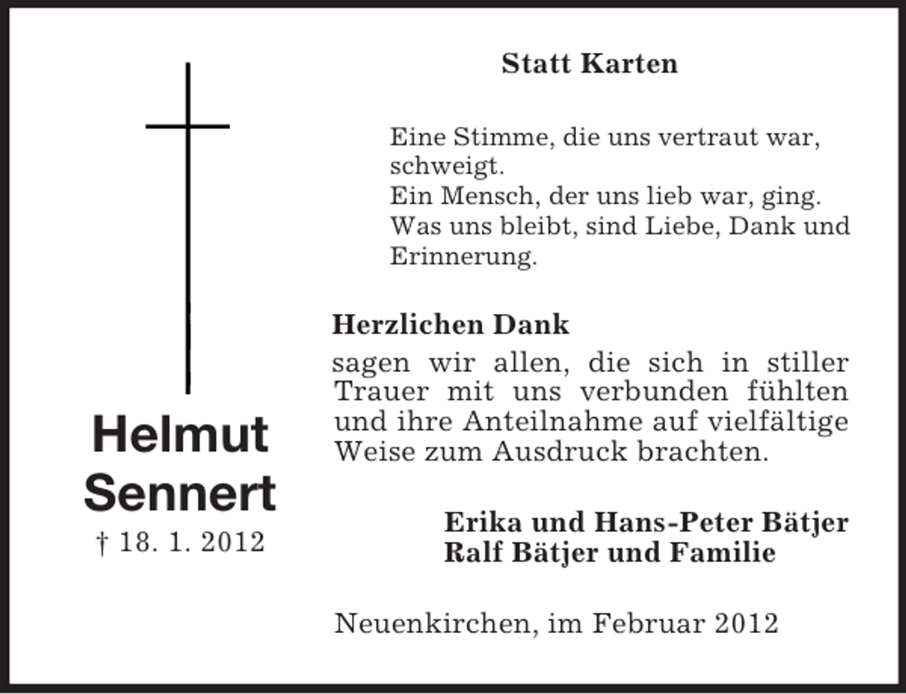 <p>Statt Karten<br />Eine Stimme, die uns vertraut war,<br />schweigt.<br />Ein Mensch, der uns lieb war, ging.<br />Was uns bleibt, sind Liebe, Dank und<br />Erinnerung.</p><p>Helmut<br />Sennert<br />† 18. 1. 2012</p><p>Herzlichen Dank<br />sagen wir allen, die sich in stiller<br />Trauer mit uns verbunden fühlten<br />und ihre Anteilnahme auf vielfältige<br />Weise zum Ausdruck brachten.<br />Erika und Hans-Peter Bätjer<br />Ralf Bätjer und Familie<br />Neuenkirchen, im Februar 2012</p>