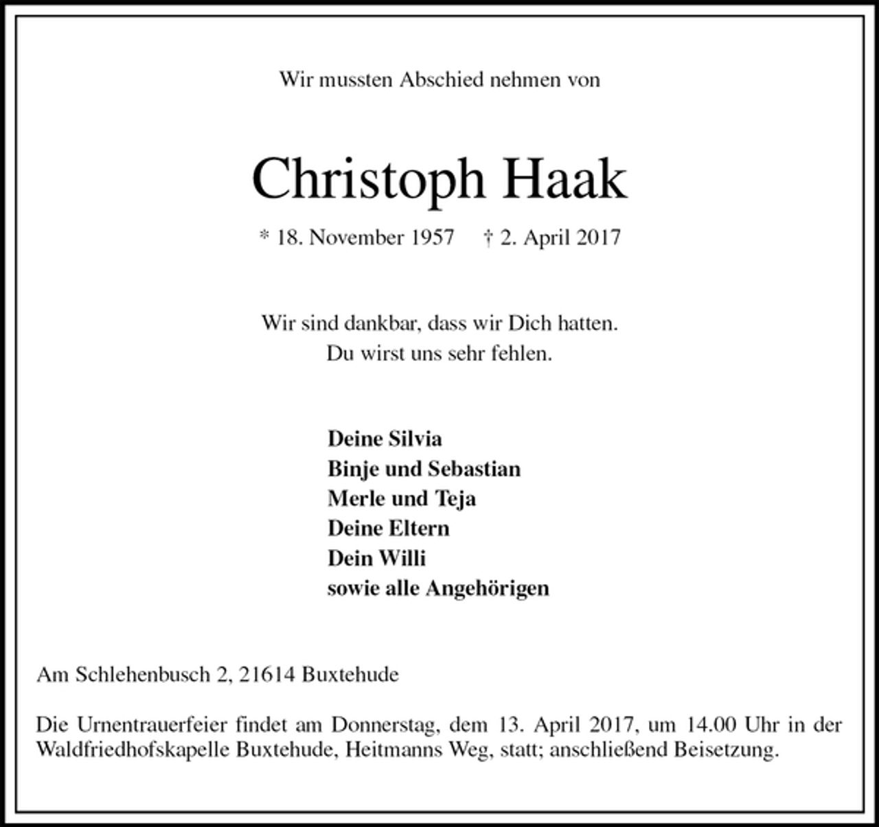 <p>Wir mussten Abschied nehmen von<br />Christoph Haak<br />* 18. November 1957 † 2. April 2017<br />Wir sind dankbar, dass wir Dich hatten.<br />Du wirst uns sehr fehlen.<br />Deine Silvia<br />Binje und Sebastian<br />Merle und Teja<br />Deine Eltern<br />Dein Willi<br />sowie alle Angehörigen<br />Am Schlehenbusch 2, 21614 Buxtehude</p>
<p>Die Urnentrauerfeier findet am Donnerstag, dem 13. April 2017, um 14.00 Uhr in der Waldfriedhofskapelle Buxtehude, Heitmanns Weg, statt; anschließend Beisetzung.</p>