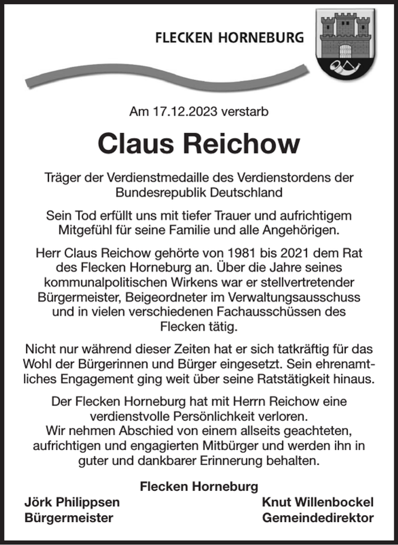 <p>Am 17.12.2023 verstarb<br />Claus Reichow<br />Träger der Verdienstmedaille des Verdienstordens der<br />Bundesrepublik Deutschland<br />Sein Tod erfüllt uns mit tiefer Trauer und aufrichtigem<br />Mitgefühl für seine Familie und alle Angehörigen.<br />Herr Claus Reichow gehörte von 1981 bis 2021 dem Rat<br />des Flecken Horneburg an. Über die Jahre seines<br />kommunalpolitischen Wirkens war er stellvertretender<br />Bürgermeister, Beigeordneter im Verwaltungsausschuss<br />und in vielen verschiedenen Fachausschüssen des<br />Flecken tätig.<br />Nicht nur während dieser Zeiten hat er sich tatkräftig für das Wohl der Bürgerinnen und Bürger eingesetzt. Sein ehrenamtliches Engagement ging weit über seine Ratstätigkeit hinaus.<br />Der Flecken Horneburg hat mit Herrn Reichow eine<br />verdienstvolle Persönlichkeit verloren.<br />Wir nehmen Abschied von einem allseits geachteten,<br />aufrichtigen und engagierten Mitbürger und werden ihn in guter und dankbarer Erinnerung behalten.<br />Flecken Horneburg<br />Jörk Philippsen Knut Willenbockel<br />Bürgermeister Gemeindedirektor</p>