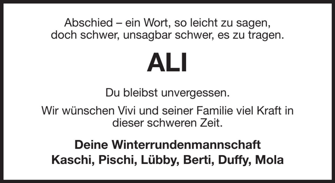 <p>Abschied - ein Wort, so leicht zu sagen,<br />doch schwer, unsagbar schwer, es zu tragen.<br />ALI<br />Du bleibst unvergessen.<br />Wir wünschen Vivi und seiner Familie viel Kraft in<br />dieser schweren Zeit.<br />Deine Winterrundenmannschaft<br />Kaschi, Pischi, Lübby, Berti, Duffy, Mola</p>