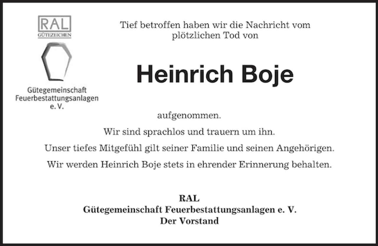 <p>Tief betroffen haben wir die Nachricht vom<br />plötzlichen Tod von<br />Heinrich Boje<br />aufgenommen.<br />Wir sind sprachlos und trauern um ihn.<br />Unser tiefes Mitgefühl gilt seiner Familie und seinen Angehörigen.<br />Wir werden Heinrich Boje stets in ehrender Erinnerung behalten.<br />RAL<br />Gütegemeinschaft Feuerbestattungsanlagen e. V.<br />Der Vorstand</p>