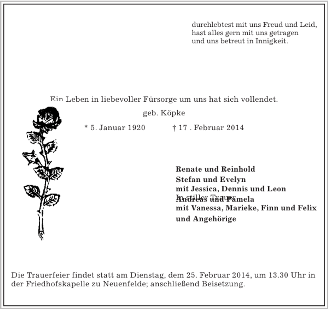 <p>durchlebtest mit uns Freud und Leid,<br />hast alles gern mit uns getragen<br />und uns betreut in Innigkeit.<br />Ein Leben in liebevoller Fürsorge um uns hat sich vollendet.<br />Käte Killat<br />geb. Köpke<br />* 5. Januar 1920 † 17 . Februar 2014<br />In stiller Trauer<br />Renate und Reinhold<br />Stefan und Evelyn<br />mit Jessica, Dennis und Leon<br />Andreas und Pamela<br />mit Vanessa, Marieke, Finn und Felix<br />und Angehörige</p>
<p>Vierzigstücken 67, 21129 Hamburg-Neuenfelde</p>
<p>Die Trauerfeier findet statt am Dienstag, dem 25. Februar 2014, um 13.30 Uhr in der Friedhofskapelle zu Neuenfelde; anschließend Beisetzung.</p>