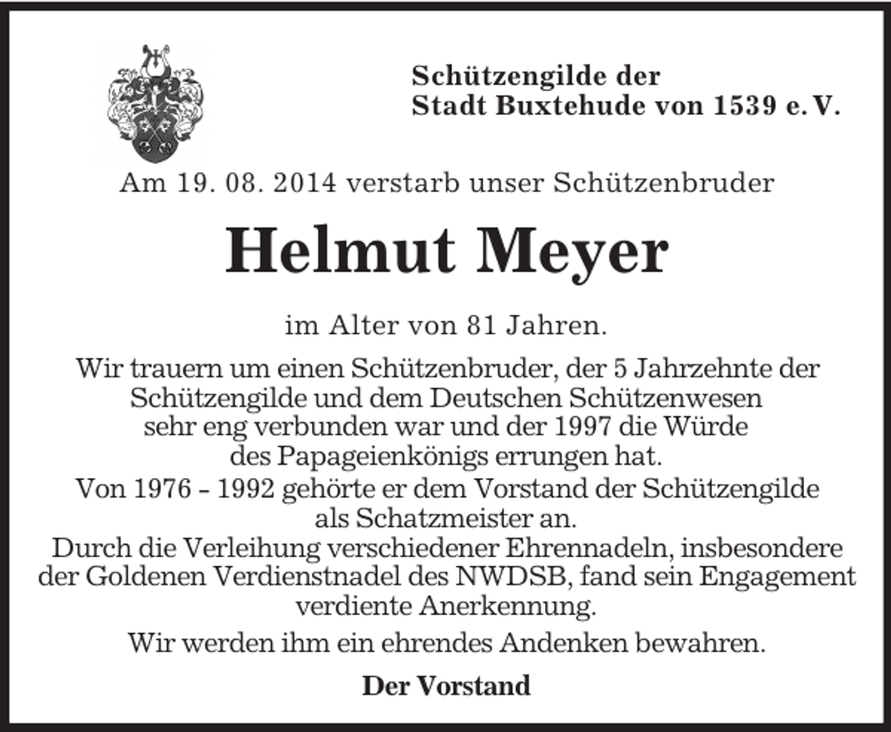 <p>Schützengilde der<br />Stadt Buxtehude von 1539 e. V.</p><p>Am 19. 08. 2014 verstarb unser Schützenbruder<br />Helmut Meyer<br />im Alter von 81 Jahren.<br />Wir trauern um einen Schützenbruder, der 5 Jahrzehnte der<br />Schützengilde und dem Deutschen Schützenwesen<br />sehr eng verbunden war und der 1997 die Würde<br />des Papageienkönigs errungen hat.<br />Von 1976 - 1992 gehörte er dem Vorstand der Schützengilde<br />als Schatzmeister an.<br />Durch die Verleihung verschiedener Ehrennadeln, insbesondere<br />der Goldenen Verdienstnadel des NWDSB, fand sein Engagement<br />verdiente Anerkennung.<br />Wir werden ihm ein ehrendes Andenken bewahren.<br />Der Vorstand</p>
