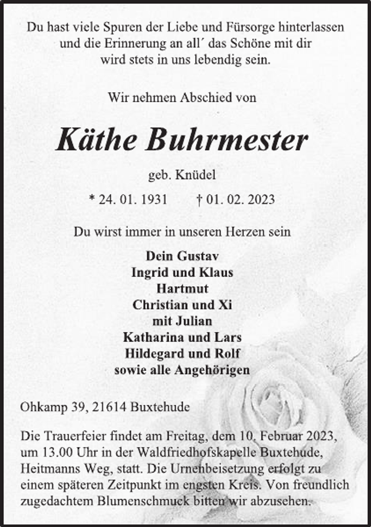 <p>Du hast viele Spuren der Liebe und Fürsorge hinterlassen<br />und die Erinnerung an all´ das Schöne mit dir<br />wird stets in uns lebendig sein.<br />Wir nehmen Abschied von<br />Käthe Buhrmester<br />geb. Knüdel<br />* 24. 01. 1931 † 01. 02. 2023<br />Du wirst immer in unseren Herzen sein<br />Dein Gustav<br />Ingrid und Klaus<br />Hartmut<br />Christian und Xi<br />mit Julian<br />Katharina und Lars<br />Hildegard und Rolf<br />sowie alle Angehörigen<br />Ohkamp 39, 21614 Buxtehude<br />Die Trauerfeier findet am Freitag, dem 10. Februar 2023,<br />um 13.00 Uhr in der Waldfriedhofskapelle Buxtehude,<br />Heitmanns Weg, statt. Die Urnenbeisetzung erfolgt zu<br />einem späteren Zeitpunkt im engsten Kreis. Von freundlich<br />zugedachtem Blumenschmuck bitten wir abzusehen.</p>